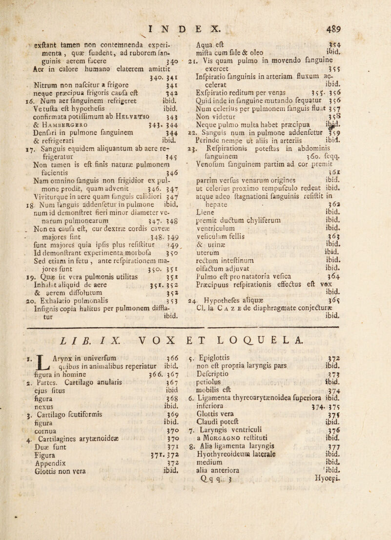 \ exftant tamen non contemnenda experi¬ menta , quas fuadent, ad ruborem (an¬ guinis aerem facere 240 Aer in calore humano elaterem amittit 340. 341 Nitrum non nafcitur a frigore 341 neque praecipua frigoris caufa eft '342 16. Num aer fanguinem refrigeret ibid. Vetufta eft hypothefis ibid. confirmata potiftimum ab Hklvetxo 343 & Hambergero 343. 344 Denfari in pulmone fanguinem 344 & refrigerari ibid. 17, Sanguis equidem aliquantum ab aere re¬ frigeratur 345 Non tamen is eft finis naturae pulmonem facientis 346 Nam omnino fanguis non frigidior ex pul¬ mone prodit, quam advenit 346. 347 Viviturque in aere quam fanguis calidiori 34i 18 Num fanguis addenfetur in pulmone ibid. num id demonftret fieri minor diameter ve¬ narum pulmonearum 347. 348 Non ea caufa eft, cur dextne cordis caveae majores fint 348- 349 funt majores quia ipfis plus refiftitur 149 Id demonftrant experimenta morbofa 3^0 Sed etiam in fetu , ante refpirationem ma¬ jores funt 350. $51 19. Quae fit vera pulmonis utilitas 3£i Inhalet aliquid de aere 391. 3 $2 & aerem diffolutum 3<;2 20. Exhalatio pulmonalis 353 Infignis copia halitus per pulmonem diffla¬ tur ibid. Aqua eft 454 mifta cum fale & oleo . i^id. 21. Vis quam pulmo in movendo fanguine exercet 3 55 Infpiratio fanguinis in arteriam fluxum ac¬ celerat ibid, Exfpiratio reditum per venas 355. 3 5^ Quid inde in fanguine mutando fequatur 3 56 Num celerius per pulmonem fanguis fluat 397 Non videtur 3 5^ Neque pulmo multa habet prtecipua ibp,d. 22. Sanguis num in pulmone addenfetur 3 59 Perinde nempe ut aliis in arteriis ibid. 23. Refpirationis poteftas in abdominis fanguinem 360. feqq. * Venofum fanguinem partirn ad cor premit 361 parrim verfus venarum origines ibid. ut celerius proximo tempufeulo redeat ibid. atque adeo ftagnationi fanguinis reflftit in hepate * 362 Liene ibid. premit duffcum chyliferum ibid. ventriculum ibid. veficulam fellis 3^3 & urinae ibid. uterum ibid. rectum inteftinum ibid. olfa&um adjuvat ibid. Pulmo eft pro natatoria vefica 364 Praecipuus refpirationis effedtus eft vox ibid. 24 Hypothefes aliquae 36$ Cl. Ia C a z e de diaphragmate conje&urx ibid. L I B. I X. VOX ET LOO.UELA. 2. T Arynx in univerfum 366 I ^ quibus in animalibus reperiatur ibid. flgura in homine 366. 367 2. Partes. Cartilago anularis 367 ejus fitus ibid figura 368 nexus ibid. 3. Cartilago fcutiformis 369 figura ibid. cornua 37° 4. Cartilagines arytaenoideae 370 Duae funt 371 Figura 37^ Appendix 372 Glottis non vera ibid. Epiglottis 372 non eft propria laryngis pars ibid. Defcriptio 37? petiolus ibid. mobilis eft 374 Ligamenta thyreoarytaenoidea fuperiora ibid. inferiora 374- 375 Glottis vera 37* Claudi poteft ibid. Laryngis ventriculi 376 a Morgagno reftituti ibid. Alia ligamenta laryngis 377 Hyothyreoideum laterale ibid. medium ibid. alia anteriora 'ibid. Q.q q ? HyoepL