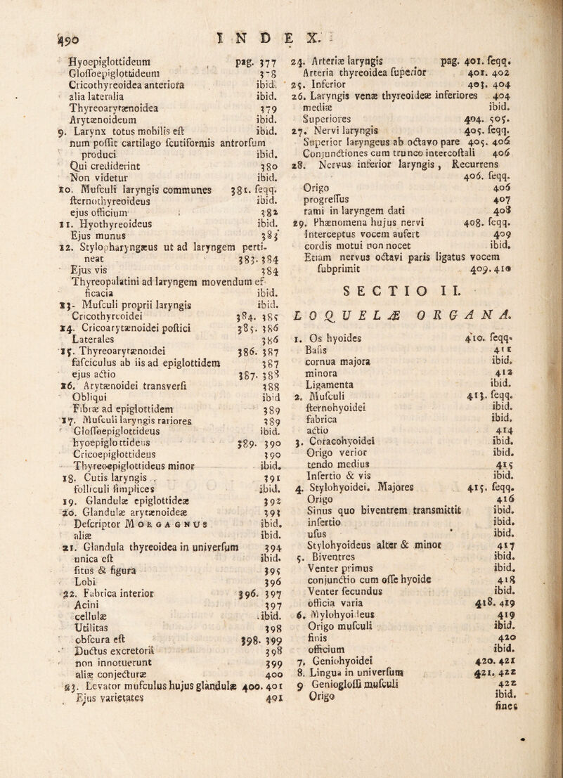 Hyoepiglottideum Pag- 577 Gloflbepiglottideum rs Cricothyreoidea anteriora ibid. slia lateralia ibid. Thyreoaryfaenoidea 379 Arytenoideum ibid. 0. Larvnx totus mobilis eft ibid. num poffit cartilago fcutiformis antrorfum produci ibid. Qui crediderint I80 Non videtur ibid. xo, Mufculi laryngis communes 381. feqq. fternothyreoideus ibid. ejus officium i 18» 11. Hyothyreoideus ibid. Ejus munus 12. Stylopharyngeus ut ad larynge m perti- neat 381-184 Ejus vis ?84 Thyreopalatini ad laryngem movendum ef ficacia ibid. i;- Mufculi proprii laryngis ibid. Cricothyreoidei 384. }Ss 14. Cricoarytenoidei pollici 385. 18 6 Laterales 386 I£. Thyreoarytjenordei 386. 387 fafciculus ab iis ad epiglottidem 387 ejus asftio 3S7- 388 160 Arytenoidei transverli 388 Obliqui ibid Fibire ad epiglottidem 389 17. Mufculi laryngis rariores 389 Gloflbepiglottideus ibid. fcyoepiglottideos 389- 390 Cricoepiglottideus 3 9P Thyreoepiglotddeus minor ibid. ig. Cutis laryngis r - 391 folliculi fimplices ibid. 19. Glandula: epiglottide* 392 20. Glandulas arytxnoidese 393 Defcriptor Mokgagnus ibid. nlise ibid. 21. Glandula thyreoidea in univerfum 394 unica eft ibid. fitus & figura m Lobi 396 22. Fabrica interior 396. 397 Acini 397 cellulae . ibid. Utilitas 398 cbfcura eft 598- 399 *' Dutftus excretorii 398 ' non innotuerunt 199 aliae conjedluras 400 gj. Levator mufculus hujus glandula 400. 40 * Ejus varietates * / 491 24. Arteriae laryngis # pag. 401. feqq. Arteria thyreoidea fuperior 401. 402 2$. Inferior 4© 3* 404 26* Laryngis venae thyreoidese inferiores 404 mediae ibid» Superiores 404. ^oy. 27. Nervi laryngis 405. feqq. Superior laryngeus ab o<ftavo pare 405. 406 Conjundtiones cum trunco intercoftali 406 28. Nervus inferior laryngis, Recurrens 406. feqq. Origo 406 progreiTus 407 rami in laryngem dati 408 i. Phaenomena hujus nervi 40g. feqq. Interceptus vocem aufert 409 cordis motui non nocet ibid. Etiam nervus o&avi paris ligatus vocem fubprimit 409.41® SECTIO 11. L 0 Q_ U E L JE ORGANA. 1. Os hyoides 410. feqq* Bafis 41 c cornua majora ibid. minora 412 Ligamenta ibid. 2c Mufculi 413. feqq. fternohyoidei ibid. fabrica ibid. abtio 414 5. Coracohyoidei ibid. Origo verior ibid. tendo medius 41S Infertio & vis ibid. 4. Stylohyoidei. Majores 415. feqq. Origo 416 Sinus quo biventrem transmittit ibid. infertio ibid. ufus ibid. Stylohyoideus alter & minor 417 5. Biventres ibid. Venter primus ibid. conjunbtio cum ofte hyoide 418 Venter fecundus ibid. officia varia 418. 4Z$ 6. Mylohyoi ieus 4*9 Origo mufculi ibid. finis 420 officium ibid. 7» Geniohyoidei 420.421 8. Lingua in univerfum 421. 4ZZ 9 Geniogloifi mufculi 4235 Origo ibid. fines
