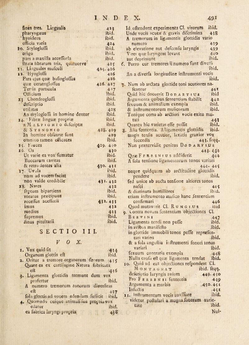 Anes tres. Lingualis 4** pharyngaeus ' rbid. * hyoideus ibid. officia varia 424 to. Scyloglofli ibid. origo ibid. pars a maxilla accefforla ibid. ftrata hbrarum tria, quatuorve 425 Xi. Linguales mufculi 415. 426 12. Hyogloffi 426 Fars ejus quae bafiogloffius 426 quae ceratogloffius 426- 427 Terria particula 417 Officium ibid. ChondroglofTi ibid. deferiptio ibid. utilitas 428 An mylogjofifi in homine dentur ibid. 14. Fibrae linguae propriae ibid. AjlAtPiGHro deferiptae ibid. & S T E M 0 M I 0 428. 429 In homine obfcurae funt 429 omnino camen efficaces ibid. 15. Fauces 429. 410 16. Os 450 Ut varie ea vox fumatur ibid. Buccarum cavitas ibief. & retro dentes alia 450. 4U 17. Uvala ibid. num ad vocem faciat ibid. nOn valde credibile X8. Nares 4*2 feptum bipartiens ibid. meatus praecipuus ibid. receffius aceffioiii 4*2- 4** imus 4*2 medius 4** fupremus ibid. iinus pituitarii ibid. SECTIO III. VOX. 1. Vox quid fit '4^4 Organum glottis eft ibid. 2. Oritur a tremore organorum foor.iim 14^5 Quare ea ex cartilagine Natura fabricata eft 4? 6 3. Ligamenta glottidis tremunt dum vox profertur ibid. A numero tremorum tonorum diverfitas eft _ 4*7 fola glottis ad vocem edendam fufficit ibid. 4. Quomodo cuique animali fua propria vox edatur ibid. ea fabrica laryngi propria 4'$8 Id offendunt experimenta Cl. virorum ibid. Unde vocis acutae & gravis difcrimina 418 A tremorum in ligamentis glottidis vario numero 419 ab elevatione aut defcenfu laryngis 439 Vires quce laryngem levant 440 aut deprimunt ibid. Ce Porro cur tremores ii numero funt diverfi ibid. An a diverfa longitudine inftrumenti vocis ibid. 7. Num ab arblata glottide toni acutiores na- fcantur 441 Quid hic docuerit Dor artius ibid Argumenta quibus fententiam ftabilit 442 fexuum & animalium exempla ibid. & inftrunventorum mu fi eorum ibid. Tonique certo ab ardiori vocis exitu mu¬ tati 44? Quanta hic varietas efife poflit ibid. g. Alia fententia. A ligamentis glottidis ibid. magis tenfis acutior, laxatis gravior vox fuccedis 44*.feqq. Non praetervLuit penitus Dod artius 44 * • 444 QuaeFfrrenius addiderit 444 A fola tenfiane ligamentorum tonos variari 444. 445 neque quidquam ab ar&itudine glottidis pendere ibid. fed unice ab auda tenfione altiores tonos nafei 44? & diminuta humiliores ibid. etiam inftrumento mufico hanc .fententiam confirmari 446 Quod mutaverit Cl. Rungi.us ibid 9, Contra novam fententiam objediones Cl. Bkrtini 447 Ligamenta tendi non poflfe ibid. in avibus manifefto ibido in glottide immobili tonos pofTe reprsefen- tari varios ibid. & a fola anguftia inftrumenti fenori tonos variari . ibid. fexuum contrafia exempla 448 Nulla caufu eft quae ligamenta tendat ibid. 10. Quid ad eas objectiones refpondeafc Cl, Mon tagnat ibid. feqq. deferiptio laryngis avium 449* 4S° Pro Ferrem ii fententia 449 Argumenta a morbis ,450.451 Infectis {4?I ix. Inftrumentum vocis auxiliare ibid. videtur poftulari a.m^gnafotjGiutn satie¬ tate ibid. NuF