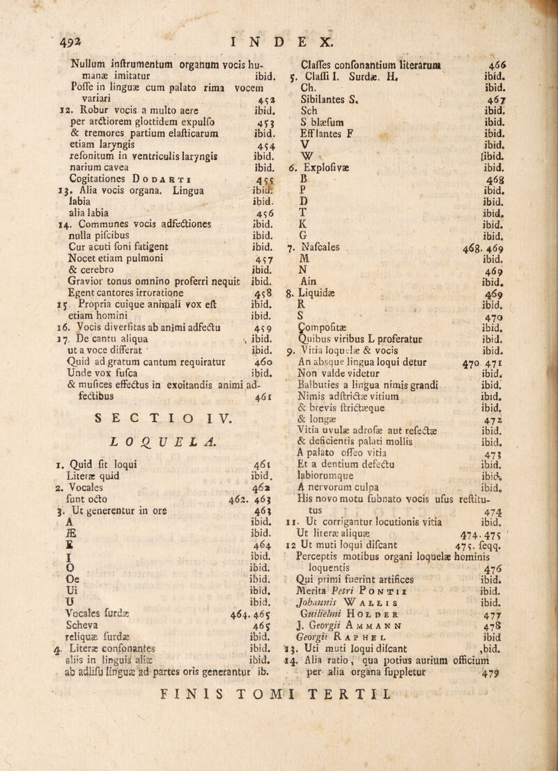 Nullum inftrumentum organum vocis hu~ ClalTes confonantium literarum 4 66 manae imitatur ibid. $. Glatti I. Surdae. H. ibid. Poffe in linguae cum palato rima vocem Ch. ibid. variari 4$* Sibilantes S. 467 12. Robur vocis a multo aere ibid. Sch ibid. per ardiorem glottidem expulfo S blaefum ibid. & tremores partium elafticarum ibid. Efflantes F ibid. etiam larjngis 4$4 V ibid. refonitum in ventriculis lar/ngis ibid. W [ibid. narium cavea ibid. 6. Exploftvas ibid. Cogitationes Dodarti 4 S S R 468 13. Alia vocis organa. Lingua ibici: P ibid. labia ibid. D ibid. alia labia 4 $6 T ibid. 14. Communes vocis adfediones ibid. K ibid. nulla pifcibus ibid. G ibid. Cur acuti foni fatigent ibid. 7. Nafcales 468’ 469 Nocet etiam pulmoni 4$7 M ibid. & cerebro ibid. N 469 Gravior tonus omnino proferri nequit ibid. Ain ibid. Egent cantores irroratione 498 8. Liquida 469 1$ Propria cuique anhpali vox eft ibid. R ibid. etiam homini ibid. S * ' 5 • 470 16. Vocis diverfitas ab animi adfedu 4$9 fompofitas ibid. 3 7, De cantu aliqua \ ibid. Quibus viribus L proferatur ibid. ut a voce differat ibid. 9. Vitia loquelas & vocis ibid. Quid ad gratum cantum requiratur 460 An absque lingua loqui detur 470 471 Unde vox fufca ibid. Non valde videtur ibid. & mufices effedus in excitandis animi ad- Balbuties a lingua nimis grandi ibid. fedibus 461 Nimis adflri&te vitium ibid. & brevis Itridaeque ibid. SECTIO IV. & longae 47 i Vitia uvulas adrofie aut refedtse ibid. LOQUELA, & deficientis palati moliis ibid. A palato offeo vitia 47? 1. Quid fit loqui 4 61 Et a dentium defedu ibid. Litera: quid ibid. labiorumque ibid. 2. Vocales 462 A nervorum culpa ibid. funt odo 462. 465 His novo motu fubnato vocis ufus reftitu- Ut generentur in ore 46; tus 474 A ibid. 11. Ut corrigantur locutionis vitia ibid. JE ibid. Ut litera: aliqua: 474* 47$ £ 4^4 12 Ut muti loqui difcant 47$. feqq. I ibid. Perceptis motibus organi loquelae hominis 0 ibid. loquentis 47 6 Oe ibid. Qui primi fuerint artifices ibid. Ui ibid. Merita Petri Pontii ibid. U ibid. Joh armis Walms ibid. Vocales furdse 464*46$ Quilielmi Hol der 477 Scheva 46$ J. Georgii A m m a n N 478 reliquae furdae ibid. Georgii Raphel ibid j. Li terse confonantes ibid. 13. Uti muti loqui difcant ,bid. aliis in linguis alias ibid. 14. Alia ratio, qua potius aurium officium ab adlifu lingua: ad partes oris generantur ib. per alia organa fuppletur *• ■*' 479 FINIS TOMI TERTII.