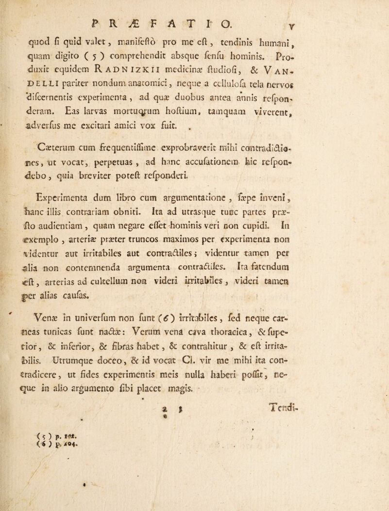 ? K JE F A T I O. y quod fi quid valet, manlfeflo pro me eft , tendinis humani t quam digito ( 5 ) comprehendit absque fenfu hominis. Pro¬ duxit equidem RadnizKII medicina; ftudiofi, & V AN- DELLI pariter nondum anatomici, neque a cellulofa tela nervos ‘difcernentis experimenta, ad qua; duobus antea annis refpon- deram. Eas larvas mortucyum hoftium» tamquam viverent,» adverfus me excitari amici vox fuit. Catterum cum frequentilfime exprobraverit mihi contradidi®- ncs.ut vocat, perpetuas, ad hanc accufationem hic refpon- dcbo, quia breviter poteft refponderi. Experimenta dum libro cum argumentatione , tepe inveni, hanc illis contrariam obniti. Ita ad utrasque tunc partes prat- jfto audientiam , quam negare eflet-hominis veri non cupidi. I11 exemplo , arteria pmer truncos maximos per experimenta non v identur aut irritabiles aut contradiles, videntur tamen per 4>lia non contemnenda argumenta contradiles. Ita fatendum cft , arterias ad cultellum non videri irritabiles , videri tamen g>er alias caulas. > * . : * 1 Vente in univerfum non funt (6~) irritabiles, fed neque car¬ neas tunicas funt nadx: Veram vena cava thoracica, &fupe- rior, & inferior, & fibras habet, & contrahitur, & eft irrita¬ bilis. Utrumque doceo, & id vocat Ci. vir me mihi ita con¬ tradicere, ut fides experimentis meis nulla haberi poflit, ne¬ que in alio argumento fibi placet magis, - & | « (s) p. i«*. <«) v>. >04. / ; / ' / f J ' ’ 'i Tendi-