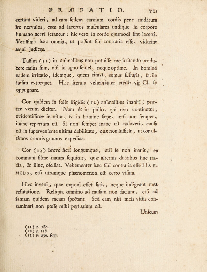 I P K & F A T I O. vii tertum videri, ad eam fedetn carnium cordis pene nudarum ire nervulos, cum ad lacertos mufculares undique ia corpore humano nervi ferantur : hic vero in corde ejusmodi fint lacerti. Veriflima h*c omnia, ut poflint fibi contraria cffe, viderint «qui judice?* Tuflim (ii) in animalibus non potuifTe me irritando produ¬ cere faflus fum, nsfi in agno femel, neque optime. In homine eadem irritatio, idemque, quem citavi, fumus fuffuris , facile euffim extorquet. Ha^c iterum vehementer credit vir Ci. fe oppugnare- Cor quidem in folis frigidis (12) animalibus Inaniri, pro¬ cer verum dicitur. Nam & in pullo, qui ovo continetur, evidentiffime inanitur, & in homine fsepe, etfi non femper, inane repertum eft. Si non femper inane eft cadaveri, caufa eft in fuperveniente ultima debilitate, qu# non (ujficit, ut corul- dmos cruoris grumos expediat. * Cor (13) breve fieri longumque, etfi fe non inanit> ex % communi fibra: natura fequitur, quae alternis du&ibus huc tra- €la, & illuc, ofcillat. Vehementer haec libi contraria effe Hae- Nius, ctli utrumque phaenomenon eft certo vifum. Haec invenij qu* exponi «fiet fatis, neque indigeant mea refutatione. Reliqua omnino ad caufam non laciunt, etfi ad famam quidem meam fpe&ant. Sed eam nifi meis vitiis con¬ taminari non poflc mihi perfuafuna eft» ( 12 ) p. 228. (ij) p. feqq. Unicum