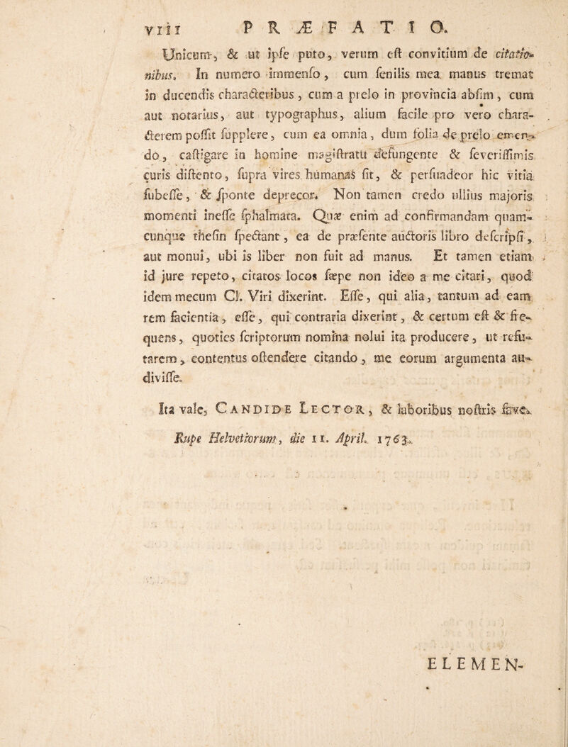 Unicom-, & ut ipfe puto, verum eft convitium de citatio* tribus. In numero immenfo, cum fenilis mea manus tremat in ducendis chara&eribus , cum a prelo in provincia abfim , cum aut notarius,' aut typographus, alium facile pro- vero chara- fierem poffit fupplere , cum ea omnia, dum folia de prelo cmcn> 'do, - caftigare iu homine magiftrattt fferungenre & fevcriffimis curis diftento, fupra vires/humamS fit, & perfuadeor hic vitia fubefle, & /ponte deprecor* Non tamen credo ullius majoris momenti meffe fphalmata. Quar enim ad confirmandam quam¬ cunque thefin fpefiant, ea de pra^fente audiaris libro defcripfr, aut monui, ubi is liber non fuit ad manus. Et tamen etiam* id jure repeto, citatos locos fepe non ideo a me citari, quod idemmecum Cl. Viri dixerint. Eflfe , qui alia , tantum ad eam rem lacientia, efle, qui contraria dixerint, & certum eft & fre¬ quens, quoties feriptorum nomfna nolui Ita producere 3 ut refu¬ tarem > contentus offendere citando, me eorum argumenta au¬ di viffe. Ita vale3 Candide Lecto'r , & laboribus noftris fevtk Rupi Helvetiorum;, die it. JpriL 176%, ELEMEN-