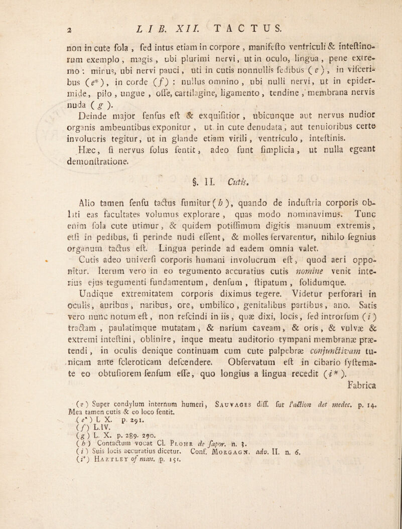 non in cute fola , fed intus etiam in corpore , nianiftfto ventriculi & inteftino- rum exemplo, magis, obi plurimi nervi, ut in oculo, lingua, pene extre¬ mo : mirus, ubi nervi pauci, uti in cutis nonnullis fedibus ( e ) , in viiceri- bus (e*), in corde (/) : nullus omnino , ubi nulli nervi, ut in epider¬ mide, pilo , ungue , olle, cartilagine, ligamento, tendine membrana nervis nuda ( g ). < Deinde major fenfus eft Sc exquifitior , ubicunque aut nervus nudior organis ambeuntibus exponitur , ut in cute denudata , aut tenuioribus certe involucris tegitur, ut in glande etiam virili, ventriculo, inteftinis. Haec, fi nervus foliis fentit, adeo funt fmiplicia, ut nulla egeant demonftrationee §. II. Cutiso Alio tamen fenfu Cadus fumitur ($ ), quando de induftria corporis ob¬ isti eas facultates volumus explorare , quas modo nominavimus. Tunc enim fola cute utimur, & quidem potiffimum digitis manuum extremis, etfi in pedibus, ii perinde nudi edent, & molles fervarentur, nihilo fegnius organum taftus eft, Lingua perinde ad eadem omnia valet Cucis adeo univerfi corporis humani involucrum eft, quod aeri oppo¬ nitur. Iterum vero in eo tegumento accuratius cutis nomine venit inte¬ rius ejus tegumenti fundamentum, denfum , Itipatum , folidumque. Undique extremitatem corporis diximus tegere. Videtur perforari in oculis, auribus, naribus, ore, umbilico, genitalibus partibus, ano. Satis vero nmic notum eft, non refcindi in iis, quae dixi, locis, fed introrfum (i) tradam , paulatimque mutatam, & narium caveam, & oris, & vulvae & extremi inteftini, oblinire, ioque meatu auditorio tympani membranae prae¬ tendi , in oculis denique continuam cum cute palpebrae conjun&ivam tu¬ nicam ante feleroticam defeendere. Obfervatum eft in cibario fyftema¬ te eo obtufiorem fenfum e fle, quo longius a lingua recedit (i * ). Fabrica (O Super condylum internum humeri, Sauyages difT. fur ta&ion de$ wedec. p. 14» Mea tamen cutis & eo loco fentit. ( e') L X. p. 291. (/) L.1V. (g ) L. X. p. 289- 290. (b) Contadtum vocat Cl. Plohr de fapor. n. ?. (z) Suis locis accuratius dicetur, Conf. Morgagn, adv. II, n. 6. (i*) Hartley of man. p. 15c.