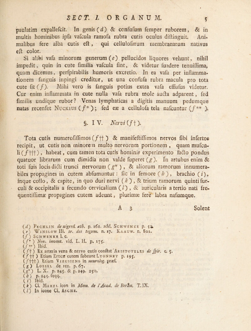 T paulatim expallefcit. In genis (d) & confufum femper ruborem, & in multis hominibus ipfa vaCcula raniofa rubra cutis oculus diftinguit. Ani¬ malibus fere alba cutis eft, qui cellulofarum membranarum nativus eft color. Si alibi vafa minorum generum (e) pellucidos liquores vehunt, nihil impedit, quin in cute fmiilia vafcula fint, & videtur fuadere tenuiffima, quam dicemus, perfpirabilis humoris excretio. In ea vafa per inflamma¬ tionem fanguis inpingi creditur, ut una confufa rubra macula pro tota cute fit (/). Mihi vero is fanguis potius extra vafa effufus videtur. Cur enim inflammata in cute nulla vafa rubra mole auda adparent, fed fimilis undique rubor? Venas lymphaticas a digitis manuum pedumque natas recenfet Nuckius (/*); fed eae a cellulofa tela nafcuntur (/** §. IV. Nervi { f f). Tota cutis numerofiflimos (f ff ) & manifeftiffimos nervos fibi infertos recipit, ut cutis non minore n multq nervorum portionem, quammufcu- li (/ttt) , habeat, cum tamen tota cutis hominis experimento fado pondus quatuor librarum cum dimidia non valde fuperet (g). In artubus enim & toti fuis locis didi trunci nervorum (g* ) , & aliorum ramorum innumera¬ biles propagines in cutem abfumuntur: fic iri femore (b) , brachio (i), Inque collo, & capite, in quo duri nervi {k ) , <& trium ramorum quintifur- culi 8c occipitalis a fecundo cervicalium (/) , & auricularis a tertio nati fre¬ quenti ffimae propagines cutem adeunt, plurimae fere labra nafumque. A $ Solent (d) Pechlin de nigred. ath. p. 161. ad'd. Schwenke p. <;& {e) Winslow 111. tr. des tegzm. n. 17. Kaauw. n. 801. (/ ) Schwenke 1. c. {f* ) Nov, invent. vid. L. H. p. 17J. (/ ** ) Ibid. (/f) Ex arteria versa & nervo cutis conflat Aristoteles de fpir, c. f. C/tt ) Etiam Eruca cutem fubeunt Lyonnet p. 195. ( ftdt) Etiam Vieussens- in neurolog. prse£ (g) Loesel de ren. p. 67. (g¥) L. X. p. 24^. & p. 249. 25:0* (b) p. 24$, feqq.^ ( i) Ibid. { k) Ci. Mekel icon in Mem, de FAcad, de Berfin, TJX, (/) In icone Cl. Asche.