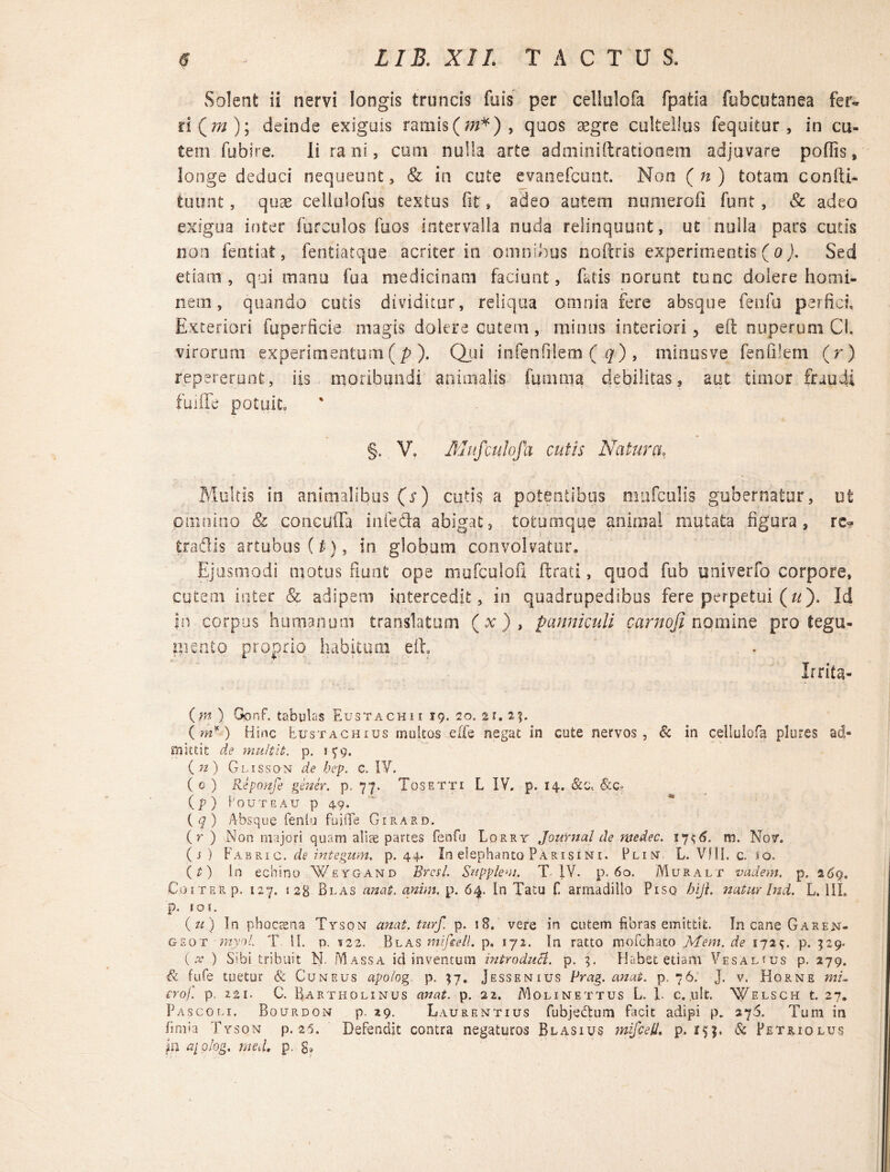 Solent ii nervi longis truncis fois per cellulofa fpatia fubcutanea fer¬ ri Qm); deinde exiguis ramis (/#*) , quos aegre cultellus fequitur, in cu¬ tem fubire. Ii ra ni, cum nulla arte adminiftrationem adjuvare poliis, longe deduci nequeunt, & in cute evanefcunt. Non (n) totam coniii- tuunt, quae cellulofus textus fit, adeo autem numerofi funt, Sc adeo exigua inter furculos fuos intervalla nuda relinquunt, ut nulla pars cutis non fentiat, fentiatque acriter in omnibus noftris experimentis (o). Sed etiam, qui manu fua medicinam faciunt, fatis norunt tunc dolere homi¬ nem , quando cutis dividitur, reliqua omnia fere absque fenfu perfice Exteriori fuperficie magis dolere cutem, minus interiori ? eft nuperum Cl. virorum experimentum(p). Qui infenfilem ( q) , minusve fenfilem (r) repererunf, iis moribundi animalis funi m a debilitas, aut timor fraudi fuiffe potuit §. V» Mufculofa cutis Natura, Multis in animalibus (s) cutis a potentibus mufculis gubernatur, ut omnino Sc concufla infefta abigat, totumque animal mutata figura, rc<? tradis artubus (g), in. globum convolvatur. Ejusmodi motus fiunt ope mufculofi ftrati, quod fub univerfo corpore, cutem inter & adipem intercedit, in quadrupedibus fere perpetui («). Id ?n corpus humanum translatum (x), panniculi carnoji nqmine pro tegu¬ mento proprio habitum eft. Irrita- (m ) Gonf. tabulas Eustachii 19. 20. 21. 2%. (m*) Hinc Etjstachius multos eife negat in cute nervos, & in cellulofa plures ad¬ mittit de multit. p. 1^9. (w) Glisson de bep. C. IV. (0 ) Reponfe gener, p. 77. Tgsetti L IV. p. 14. &ct &c- (p) Foutgau p 49. (7) Absque fenlu fuiffe Girard. (r ) Non majori quam alite partes fenfu Lqrry Journal de ntedec. 17$<5. m. Nov. (s) Fabri c. de integunt, p. 44. In elephanto Parisini. Plin L. Vfll. c. 10. (£) In echino Weygand Brcsl. Supplevi. T IV. p. 60. Muralt vadem, p. CoiTERp. 127. seg Blas unat. anim. p. 64. In Tatu f armadillo Piso hiji. natur Ind. L. III. p. 101. (k) In phoecsna Tyson anat. turf, p. 18. vere in cutem fibras emittit. In cane Garen- g eo t myol. T II. p. 122. Blas mifeell. p. 172. In ratto mofchato Mem. de 172 q. p. 529. (x ) Sibi tribuit N. M assa id inventum introduci, p. Habet etiam Vesal«us p. 279. & fufe tuetur Sc Cuneus apo/og. p, $7. Jessenius Prag. anat. p. 76. J. v. Horne mu crof. p. 221. C. Bartholinus anat. p. 21. Moline t tus L. L c. .ult, Welsch t. 27. Pascoli. Bourdon p. 29. Laurentius fubjeftum facit adipi p. 27$. Tum in limia Tyson p. 25. Defendit contra negaturos Blasius mifeell. p. 15;. & Petriolus in a[Qlog. med. p. g»