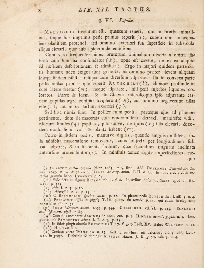 §« VI. Papilla. . - Malpighi i inventum eft, quantum reperi, qui in brutis animali¬ bus , in que tuis imprimis pede primus reperit (i), cutem non in aequa¬ lem planitiem protendi , fed omnino exteriori iua fuperficie in tubercula aliqua elevari, quae fub epidermide emineant. Cum vero frequenter nimis brutorum animalium diverfa a noftra fa« br-ica cum humana confundatur ( k ), opus eft cavere, ne ex ea aliquid ad noftram defcriptionem fe admifceat. Ergo in majori quidem parte cu¬ tis humana? adeo exigua funt granula, ut omnino praeter levem aliquam inaequalitatem nihil a reliqua cute diverfum adpareat. Ita in convexa parte pedis nullas papillas ipfe reperit Ruyschius(/), alihique profunde in cote latere fatetur (m), neque adparere , nili poft injectos liquores co¬ loratos. Porro & idem , & alii Cl. viri microfcopio ipfo adjuvante eas¬ dem papillas segre confpici fcripferunt ( n)> aut omnino negaverunt ullas dle(o), aut in iis tactum exerceri (/>). Sed hasc nimia funt. In pollice enim pedis, parteque ejus ad plantam pertinente, dum de macerata cuce epidermidem detraxi, manifefto vidi, filorum fimiles(g) papillas, pilorumve, de ipiris ( rj illis elevari: & eo¬ dem modo fe in vola & planta habent (r*). Porro in iisdem pedis , manusve digitis, quando unguis molliter, fo- la adhibita maceratione removetur, cutis fubjedta per longitudinem ful- cata adparet, & in filamenta finditur, quae fecundum unguem inclinata antrorfum protenduntur (s). In minimis tamen digitis imperfediores, ne- que (z De externo taelut organo Neap. p. §. feqq. Add. Duvebney Journal des Sa« wans i689- ti. 19 & ex eo du Hamel de corp. anim. L. II c. 1., In ipfis erucis cutis ex¬ terius granula habet Lyonnet p. 68* ( k) Vide fi&itias figuras Bidloi tab. 4. f» 6. In avibus defcripfit Mery apud du Ha¬ mel. p. 519. .(/) Adv. I. n, 3. p. 10. (m) Adverf. I, n. p. if. ( n) C. Bartholin. fpecim. Anat. p. 12. In planta pedis Ruysch thef. I. aflf. n. 4; (0) Perrault Ejfais de pbyjlq. T. Ili. p. $}. du toucber p. n, qui etiam in elephanto isegat ullas efie p. 92. (p) Idem Memoires avant. 1699. p. J44. Cheseldem ed. VI. p. 155^. Sbaragli ccul. & ment. vigil, p, 89. ( q) Cum filis comparat Albinus de color. atb. p. 7. Hintze de nat. papill n. 9. Lon¬ giores efie Praeceptor adnot. L. I. c. p. 24. (r) In fulcis pingit obtufas Ruyschius T. 17* f. 2• 3* Epill. XV. Habet Winslow n. n. (r* ) Hintze 1, c. (■0 Conicas vocat Winslow n» 13. Sed ita omnino, uti deferibo, vidi ; add< Lue-