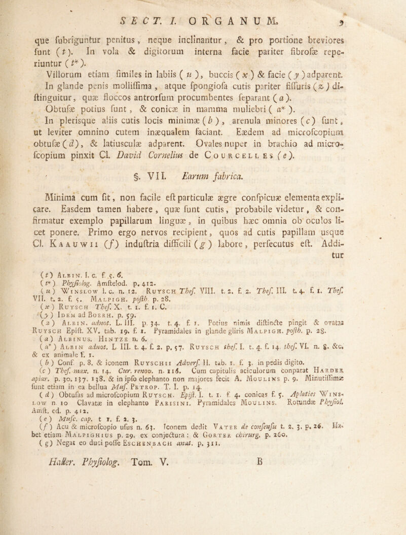 que fubriguntur penitus, neque inclinantur, & pro portione breviores funt (t). In vola & digitorum interna facie pariter flbrofe repe- riuntur(J*). Villorum etiam fimiles in labiis ( u ), buccis ( x ) & facie ( y ) adparent In glande penis moliiffima , atque fpongiofa cutis pariter Muris (s ) di- ftinguitur, quae floccos antrorfum procumbentes feparant (a). Obtufae potius funt , & conicae in mamma muliebri ( a* ). In plerisque aliis cutis locis minimae (b ) , arenula minores (c) funt * ut leviter omnino cutem inaequalem faciant Eaedem ad microfcopium obtufae(J), & latiusculae adparent. Ovales nuper in brachio ad micro¬ fcopium pinxit CL Davicl Cornelius de Courcell es fe). r §o VIL Earum fabrica. Minima cum fit, non facile eft particulae aegre confpicuae elementa expli¬ care. Easdem tamen habere, quae funt cutis, probabile videtur, & con¬ firmatur exemplo papillarum linguae, in quibus haec omnia ob oculos li¬ cet ponere. Primo ergo nervos recipient 3 quos ad cutis papillam usque CL Kaauwii (/) induftria difficili (g) labore, perfecutus eft. Addi¬ tur ( 13 Ale in. i, c. f, q. 6. ( t*) Phyjiolog. Aniftelod. p. 4.12. («) Winslow 1. c. n. 12. Rurscn Thef. VIII. t, z, f. 2. The/ III. t. 4. f. i. Tbef, VII. t, 2. f, <j. Malpigh. poflb. p. 28. (#) Ruysch Tbef. X. t. 1. f. i. C. (j) Id em ad Bqe.rh. p. 59. (2) Ale in, adnot. L. Sil. p. 34. t 4. £ f. Potius nimis diitindte pingit & ovatas Ruysch Epift. XV. tab, 19. £ 1. Pyramidales in glande gliris Malpigh. pojib. p. 23. ( a ) Albinus. Hintze n. 6. ( a* ) Alei n adnot. L III. t, 4. f. 2. p, 57. Ruysch tbef. I. t. 4. f. 14 tbef. VI. n. g. & c» & ex animale f. j. ( b ) Conf. p. 8. & iconem Ruyschii Adverf II. ub. 1. f. 3. in pedis digito. (c ) Tbef max. n. 14. Cur.renov. n. nj. Cum capitulis aciculorum conparat Hardee. apiar. p. 30.157. s;8. & in ipfo elephanto non majores fecit A. Moulins p. 9. Minutifiima funt etiam in ea bellua Muf. Petrop. T. I. p. 14. id) Obtufas ad microfcopium Ruysch. Epifi.L t, 1. f. 4, conicas f. y. Apiati es Wins* low n. 10 Clavatae in elephanto Paris ini. Pyramidales Moulins. Rotundae P byjtol, Amft. ed. p. 412. (e) Mufc. cap. t t. f. 2. 3. (/) Acu & microfcopio ufus n. 63. Iconem dedit Vater de confenfu t. 2. 3. p. 26, Ha* bet etiam Malpighius p. 29. ex conjedura : & Gorter cbirurg. p, 260. ( g) Negat eo duci poffe Eschenbacji an at, p. 311,