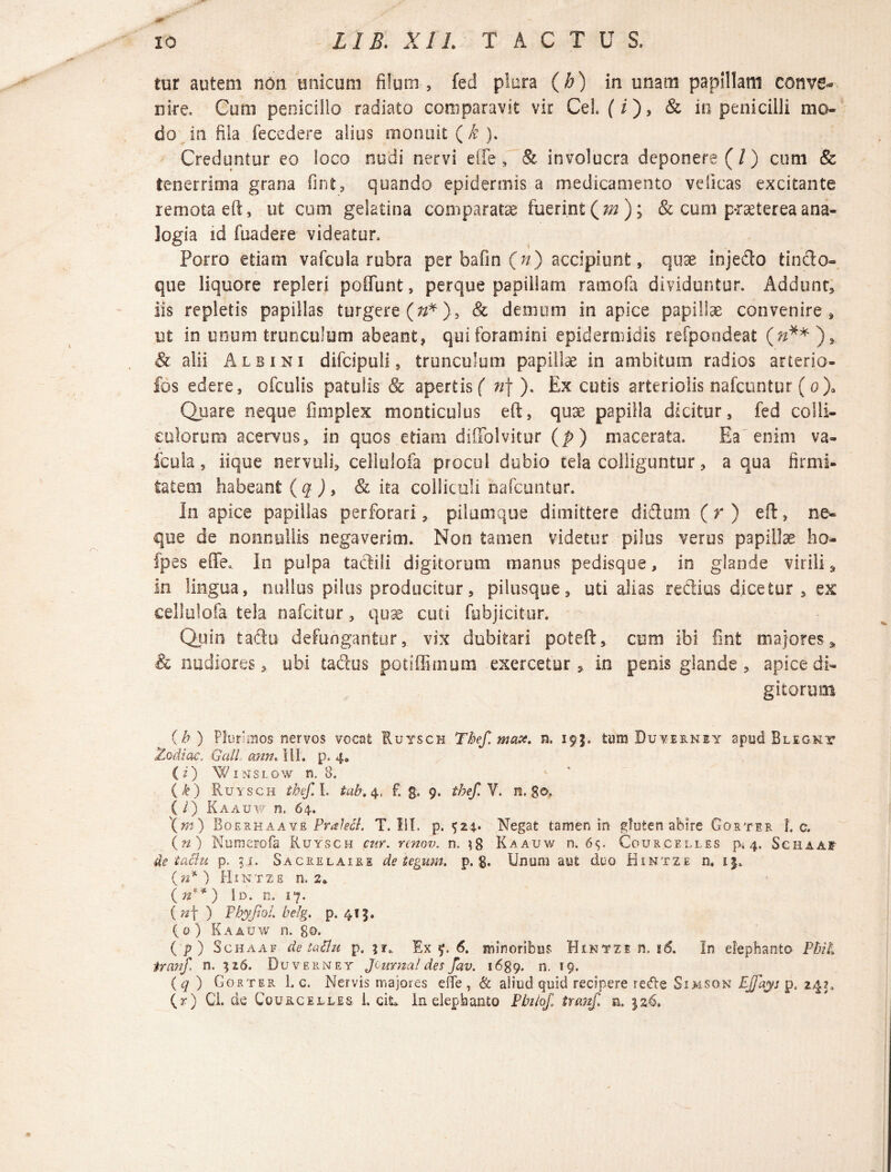 tur autem non unicum filum, fed plura (h) in unam papillam conve¬ nire. Cum penicillo radiato comparavit vir Ceh (i), & in penicilli mo¬ do in fila fecedere alius monuit ( k ). Creduntur eo loco nudi nervi effe, & involucra deponere (/) cum & tenerrima grana fint, quando epidermis a medicamento velicas excitante remota eft, ut cum gelatina comparatae fuerint (*»); & cum p-raeterea ana¬ logia id fuadere videatur. Porro etiam vafcula rubra per bafin (n) accipiunt, quae injedo tincto» que liquore repleri poliunt, perque papillam ramofa dividuntur. Addunt, iis repletis papillas turgere (#*), 8c demum in apice papillae convenire, ut in unum trunculum abeant, qui foramini epidermidis refpondeat Q**), & alii Albini difcipuli, trunculum papillae in ambitum radios arterio- fos edere, ofculis patulis & apertis ( n\ ). Excutis arteriolis nafcuntur (o)0 Quare neque fimplex monticulus eft, quae papilla dicitur, fed colli¬ culorum acervus, in quos etiam diflblvitur (p) macerata. Ea enim va- Icula, iique nervuli, celiulofa procul dubio tela colliguntur, a qua firmi¬ tatem habeant ( q ) , & ita colliculi nafcuntur. In apice papillas perforari, pilum que dimittere dictum (r) eft, ne¬ que de nonnullis negaverim. Non tamen videtur pilus verus papillae fao- fpes efte. In pulpa tactili digitorum manus pedisque, in glande virili, in lingua, nullus pilus producitur, pilusque, uti alias rectius dicetur , ex celiulofa tela nafcitur, quae cuti fubjicitur. Quin tadu defungantur, vix dubitari poteft, cum ibi fint majores* & nudiores, ubi tactus potiffimum exercetur, in penis glande, apice di¬ gitorum (b) Plurimos nervos vocat Ruysch Thef. max. n. 195. tum Duve&ney apud Blegnv Zodiac. Gall ann. HI. p< 4» (i) Winslow n. 8. (k) Ruysch tbef. I. tab. 4, f. g. 9. thef. V. n. go. ( / ) Kaauw n. 64. \m) Boeehaave Pralett. T. 111. p. 524. Negat tamen in gluten abire Gorter L c. (n) Numerofa Ruysch cur. renov. n» 38 Kaauw n. 65. Courcelles p. 4. Sghaaf de taciu p. 51. Sacrelaire detegunt, p. g. Unum aut duo Hintze n, 15, (n* ) Hintze n. 29 (n**) Id. n. 17. (n\ ) Phyfiol. belg. p. 415. ( 0 ) Kaauw n. go. ( p ) Schaaf de taflu p. Ex f. 6. minoribus Hintze n, 16. Io elephanto PbiL iranf n. 326. Duverney Jcimtal des fav. 1689. n. 19. ( q ) Gorter 1. c. Nervis majores efle , & aliud quid recipere rede Simsqn EJfays p. 24?. (r) Gi. de Courcelles i. cit* In elephanto Pbiiof. tranf. n.