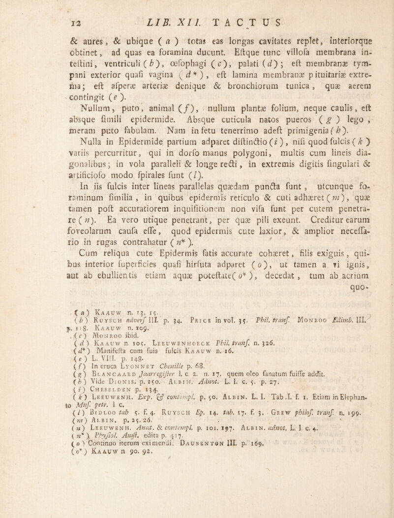 & aures, & ubique ( a ) totas eas longas cavitates replet, interiorque obtinet, ad quas ea foramina ducunt Eftque tunc villofa membrana in- tellini 3 ventriculi ( b), oefophagi (c), palati (rf); eft membrana? tym¬ pani exterior quali vagina ( rf* ) , eft lamina membranse pituitariae extre¬ ma; eft afperae arteriae' denique & bronchiorum tunica, quae aerem * contingit (e ). Nullum, puto, animal (/), nullum plantae foliutn, neque caulis, eft absque fitnili epidermide. Absque cuticula natos pueros ( g ) lego , meram puto fabulam. Naro io fetu tenerrimo adeft primigenia (/a). Nulla in Epidermide partium adparet diftin&io (i ), nifi quod fulcis ( k ) variis percurritur, qui in dorfo manus polygoni, multis cum lineis dia¬ gonalibus j in vola paralleli & longe refti, in extremis digitis fingulari & artificiofo modo fpirales furit (/). In iis fulcis inter lineas parallelas quaedam punfla funt , utcunque fo¬ raminum fi milia , in quibus epidermis reticulo & cuti adhaeret ( m ), quse tamen poft accuratiorem inquifitionem non vifa funt per cutem penetra» re (72). Ea vero utique penetrant, per quae pili exeunt. Creditur earum foveolarum caufa effe, quod epidermis cute laxior, & amplior neceffa- fio in rugas contrahatur ( n'* ). Cum reliqua cute. Epidermis fatis accurate cohaeret, filis exiguis, qui» bos interior fuperficies quafi hirfuta adparet (o), ut tamen a fi ignis, aut ab ebullientis etiam aquae poteftate( o*), decedat, tum ab acrium quo* C a ) Kaauw n. 15. 15. _ (b) Roysch adverf III. p. 14. Price in vol. PbH» tranf. Mqnroo Edimb.lll/ f. 11- 8- Kaauw n. 109. ( r ) Momroo ibid. (d) Kaauw n. 10g. Leeuwenhoeck Vhil. tranf. n. 526» {d* ) Manrfefta cum fuis fulcis Kaauw n. 16. ( e ) L. YLL p, 148* ( f) In eruca Lyonnet Chenille p. 68, (g) Blancaard JaarregiJhr 1. c 2. n. 17. quem oleo fanatum fuiffe addit (b) Vide Dionis» p. ifo. Alei n. Adnot. L. I. c. <j. p. 27» (z) Cheselden p. 154, (k) Leeuwenh. Exp. & contempl, p. 50. Albin. L. L Tab .1 f. 1. Etiam In Elephan¬ to Mtif petr. i. c. (/) Bidloo tab (f. 4. Ruysch Ep. 14, tab. 17. f. j. Grew pbilof. tranf. n. 199. ( m ) Albin. p. 25. 26. . (n) Leeuwenh. A nat. & contcmpl p. 101. 197. Albin. adnot. L I c. 4. ( n* ) Pbyjiol. Antft. edita p. 417. (0) Continuo iterum eximendi. Daubentqn III. p. 169. (0* ) Kaauw n 90. 92.