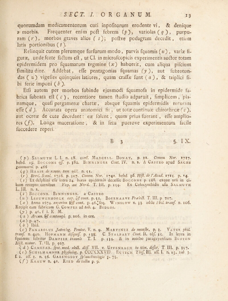 S E CT. I ORGANUM. 13 quorumdam medicamentorum cuti inpofitorum erodente vi , & denique d morbis. Frequenter enim poft febrem (/>)5 variolas (q ), purpu¬ ram (r), morbos graves alios f r); poftve podagram decedit, etiam latis portionibus (t). / * Relinquit cutem plerumque furfurum modo , parvis fquamis («) , variae fi* gurae, unde forte faftum eft , ut Cl. in microfcopicis experimentis auftor totam epidermidem pro fquamarum tegmine (x) habuerit, cum aliqua pifcium fimilitu dine. Addebat, effe pentagonias fquamas (jy), aut fubrotim- das ( z) vigefies quinquies latiores, quam craffe funt (a), & triplici fi» bi ferie imponi (b ). N Etfi autem per morbos fubinde ejusmodi fquamofa in epidermide fa¬ brica fubnata eft ( c ) , recentiore tamen ftudio adparuit, fimplicem , pia» namque, quali pergamenae chartae, absque fquamis epidermidis naturam effe ( d ). Accurata opera anatomici iit, ut totae continuae chirothecae (e ), aut ocreae de cute decedant: eae foient, quam prius fuerant , effe amplio¬ res (/), Longa maceratione, & in fetu puerove experimentum facile fuccedere reperix B 3 §,. IX. ( p) Salmuth L. I. n. $8. conF. Marcell. Donat, p. Contnt. Nor. 1737. hebd. 19. Boccone ojf. p. 582. Binninger Cent. IV. n. 2. A Castro apud Sachs gammarol. p. 466 (q) H a a se de renov. tun. vili. 0. ;i. (r ) Br e A. Sami. 1726, p. 307. Comm. Nor. 174?. hebd. 36. Hifl. de B Acati. 171$. p. »4. (s) Ex delphini efu intra 24. horas epidermis deceffit Boccone p. 388. exque urii in ci¬ bum recepto carnibus Voy. au Nord. T. lil. p. 154. Ex Colocynthidis ufu Salmuth L, III. n. z. (t) Boccone. Binninger. a Castro (u) Leeuwenhoeck exp. & cont. p.$i. Boerhaave Praleft. T. IIT. p 717. ( # ) Anno 1674. experim. §£Vf cont» p. 46.*feq. Winslow n. 33 adde I bil, tranf, n. 106* Recipit eam fabricam G. Cowper ad tab. 4. Bidloi. (A’) B 46» f h K M. ( 2 ) Arcan. & contempl. p. 206. in ore. (a) p. 47. ( i; ) Ibid. (c) Panarolus JatroJog. Pentec. V. n. 9. Martinez de monflr. p. 3, Vater n. 440. Hofmann difquif. p. 158- C. Stalpart Coit. Ii, obf. 35. In lepra in fquamas foivitur Dampier travels T. I. p. $34. & in morbo paragayenfium Buffon lliji. natur. T. i 11. p. ^07. ( d ) Camerar. fpec.med. elett. diff. VII. v. Uffenbach in ii in. defer. T. III. p. ;<;?• (f ) Schblhammer pbjfiolog. p. CCCXXXVIIh PyUysch Tbef, III, aff. L n. i\, tab, 3, f. 2. aff, 3. n. $6. Garengeot fpJanchnologie p, 7$,