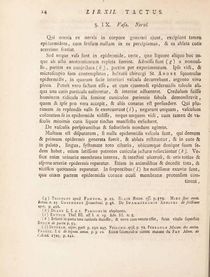 §. I X, Vafa* Nervi. Qui omnia ex nervis in corpore generari ajunt, excipiunt tamen epidermidem, cum fenfuni nullam in ea percipiamus, & ea ablata cutis acerrime fentiat. Sed neque vafa funt in epidermide, certe, quae liquore aliquo huc us¬ que ab ullo anatomicorum repleta fuerint. Admiffa funt (g) a nonnul¬ lis, partim ex conjectura (h) , partim per experimentum. Ipfe vidi, & microfcopio fum contemplatus, helvetii chirurgi St. Andre fquamulas epidermidis, in quarum facie interiori vafcula decurrebant, argento vivo plena. Potuit vero faftum effe, ut cum ejusmodi epidermidis taleola ali¬ qua una cutis particula auferretur, & interior adhaereret. Credulum fuifle hominem ridicula illa feminae cuniculos parientis fabula demonftravit, quam & ipfe pro vera accepit, & aliis conatus eft perfuadere. Qui plu¬ rimum in replendis vafis fe exercuerunt (i) 3 negarunt unquam3 vafculum coloratum fe in epidermide vidifle, neque unquam vidi, cum tamen de va- fculis minimis cutis liquor tindtus manifefto exfudaret. De vafculis perfpirantibus & fudoriferis nondum agimus. Multum eft difputatum, fi nulla epidermidis vafcula funt, qui demum & primum epidermis generata fuerit, & ablata reftituatur, & in cute & in palato, lingua, fyftemate toto cibario, ubicumque denique fuam fe» dem habet, etiam latiffime patentes cuticulae jadfarae refarciantur (k). Ve- ficae enim urinariae membrana interna, & inteftini ulcerofi, Sc oris totius & afperae arteriae epidermis reparatur. Etiam in animalibus & decedit tota, & viciHmi quotannis reparatur. In ferpentibus (/) haenotiffimae exuviae funt, quae etiam partem epidermidis corneae oculi membranae protenfam con¬ tinent 3 (g) Pascolus apud Fanton. p. 22. Blair Botan. ejf, p. $7;. Mieg fpec amt, botan. n. 25. Garengeot fplancbnol. p. 46. De Swammerdamiq Ad©lphi de friBione Qprr. p. 456. (b) Drake L. L c. 1. PARisiNiin elephanto. (z) Ruysch Thef. III. aff I. n. 19. Adv. III. n. g. (k ) Infanti in partu 'tota cuticula deceflit, & nova cum renata eflefi, fetus vitalis fuperfuit Stock de partu p, 55. (/) Severint. viper.pytb p. 231.34.7. Vesling. epift. p. 72. Perrault Mecan. des anim. Fabri c. 1. c. de tegunt, anim, p. 9 io. Etiam falamandrsg cutem mutant du Fay Mem. de r Ac ad. 1725. p. 142.