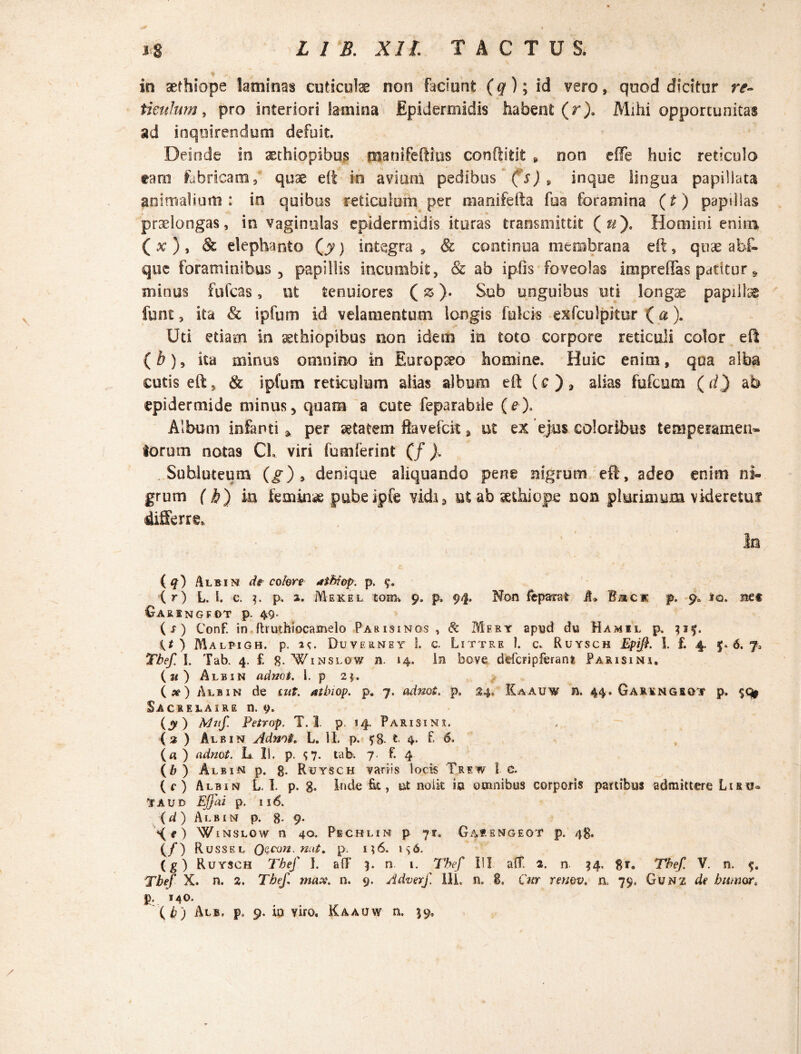 in sefhiope laminas cuticulae non faciunt (q); id vero, quod dicitur re¬ ticulum , pro interiori lamina Epidermidis habent (r). Mihi opportunitas ad inquirendum defuit. Deinde in aethiopibus manifeftius conftifcit , non effe huic reticulo raro fabricam, quae eft in aviuni pedibus (s)9 inque lingua papillata animalium: in quibus reticulum per manifefta fua foramina (t) papillas praelongas, in vaginulas epidermidis ituras transmittit (#). Homini enim ( x ) , & elephanto Qy) integra » & continua membrana eft, quae abf- que foraminibus, papillis incumbit, & ab iplis foveolas impreflfas patitur 9 minus fufcas, ut tenuiores (z). Sub unguibus uti longae papillae fune, ita & ipfum id velamentum longis fulcis exfculpitor (a). Uti etiam in aethiopibus non idem in toto corpore reticuli color eft {b)9 ita minus omnino in Europaeo homine. Huic enim, qua alba cutis eft, & ipfum reticulum alias album eft (e ) 9 alias fufcum (d) ab epidermide minus, quam a cute feparabile (e). Album infanti * per aetatem ftavefck, ut ex ejus coloribus temperamen» torum notas CL viri fumferint (/ ). Subluteum (g) , denique aliquando pene nigrum eft, adeo enim ni¬ grum (b) m femkue pubeipfe vidi» ut ab aethiope non plurimum videretur differre. In ( q) Albin de colore athiop. p. 9. (r) L. I. c. p, a. Mekel torn-. 9. p, 94. Non (eparat A» Baci p. 9. jq. met Gar INGFOT p. 49* (f) Conf. in ftrutfoiocamelo Parisinqs , 8c Mfry apud du Hamil p. 315. it ) Malpigh. p. 1^. Duyerney 1. c. Littre 1. c. Ruysch Epift. I. £ 4. 5*6.7, Tbef. I. Tab. 4. £ 8- Winslow n. 14. In bove dtfcripferant Parisini. («) Albin adnot. 1. p 2$. (») Albin de mt. atbiop. p. 7. adnot. p. 34, Kaauw n. 44. Garkngrgtf p. Sacrelaire n. 9. (y) Mnf Petrop. T. I p. 14. Parisins. (3 ) Albin Adnot. L. II. p. 58- t 4. £ 6. (a ) adnot. L. II. p. <;?. tab. 7- f. 4 (b) Albin p. g. Ruysch variis locis Trew l c. (e) Albin L. I. p. g. Inde fit, iit noik ia omnibus corporis partibus admittere Iiru® tAUD Effai p. 116. (d) Albin p. 8-9* Xf) Winslow n 40. Pechlin p 71. Gabengeot p. 4$. (/) R ussel Q$con. nat, p. n6. is6. (g) Ruysch Tbef I. a(T 9. n. 1. Tbef I’I ait 2. n, 94, gr. Tbef V. n. Tbef X. n. 2. Tbef max. n. 9. Adverf Ili, n. 8. Cur remv. n, 79. Gu n z d? humor« g. 140. (i) Al®, p0 9. in viro. Kaauw n. 99.