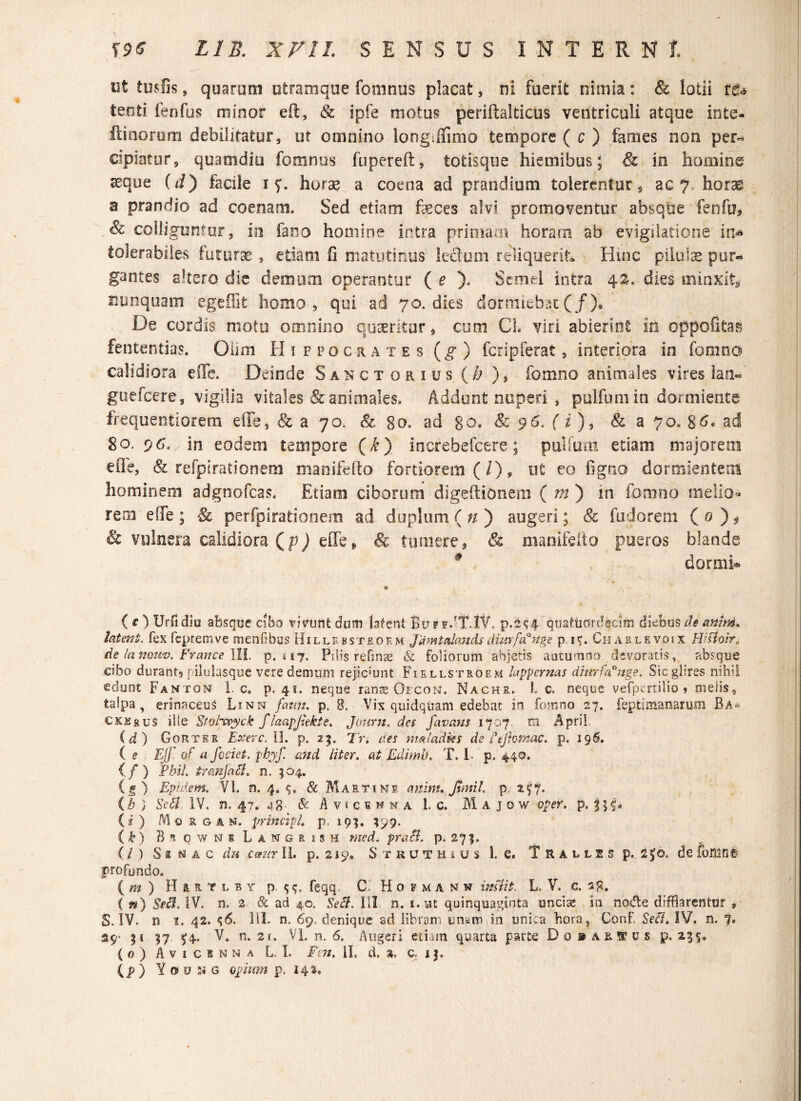 ut tusos, quarum utramque fomnus placat, ni fuerit nimia: & lotii t8* tenti fenfus minor eft, & ipfe motus periftalticus ventriculi atque inte- ftinorum debilitatur, ut omnino longjlimo tempore ( c ) fames non per¬ cipiatur, quamdiu fomnus fupereft, totisque hiemibus; & in homine «eque (d) facile i horae a coena ad prandium tolerentur, ac 7. horas a prandio ad coenam. Sed etiam faeces alvi promoventur absque fenfu* & colliguntur, in fano hooiine intra primam horam ab evigilatione in* tolerabiles futurae , etiam fi matutinus ledum reliquerit Hinc pilulae pur* gantes altero die demum operantur ( e ). Semel intra 42. dies minxit* nunquam egeffit homo, qui ad 70. dies dormiebat (/). De cordis motu omnino quaeritur, cum CL viri abierint in oppofitas fententias. Oiim Hippocrates (g ) fer i p ferat , interiora in fomnd calidiora eiTe. Deinde Sanctorius (h )* fomno animales vires Jan» guefcere, vigilia vitales & animales. Addunt nuperi , pulfumin dormiente frequentiorem e (Te, & a 70. & 80. ad 80. 8c 96. (i ), & a 70. 86« ad 80., 96. in eodem tempore (k) increbefcere; pullum etiam majorem efle, & refpirationem manifefto fortiorem (/), ut eo figno dormientem hominem adgnofcas. Etiam ciborum digeftiOnem ( m ) in formio melio« rem die ; & perfpirafcionem ad duplum ( n ) augeri; & fu do rem ( 0 ) * & vulnera calidiora (p) effe* & tumere* & manifefto pueros blande * dormi* ( O Urfidiu absque cibo vivunt dum latent Bu ff.-T.IV. p.2^4^ quatticfrdecim diebus de anim. latent, fex feprem ve menfibus Hillebstjrokm Jamtalands dimfunge p i^. Cnaslevoix Hiftoira de lanonv. Frattce III. p. 117. Pilis refinae & foliorum abietis autumno devoratis, absque cibo durant, pilulasque vere demum rejiciunt Fiellstroem hppernas diurfa°nge. Sic glires nihil edunt Fanton 1. e„ p. 4«. neque rante Oecon. Nachr. 1. c. neque vefpertilio ? melis, talpa, erinaceus Linn fatm. p, 8, Vix quidquam edebat in fomno 27. feptimanarum Ba= CXK£us ille Stotvgyck flaapjiekte. Journ. des favans 1707. m Apri! (d) Gorter Extere. II. p. 25. Tn aes nmladies de fejlontac, p. 196. ( e EU” 0 f a fodet, pbyf. and liter. at Edirnl). T. 1 p, 440. </) PbiL tranjacl. n, 504. (g) Epidem. VI. n. 4, & Mae tine aninu Jimil. p 2^7. (b ) Sc$. IV. n. 47. 48- & A v f c 1 n n a 1. c. M A j 0 w oper. p. f (i) Morgan, principi p, 19;. 399. (k) BiownkLangrish med. praB. p. 27?. ( / ) S s n a c du emir II. p. 219. Strutheus 1. e. Tralles p. 2^0. de fomn& profundo. ( m ) H&etlby p feqq C. Hofmann imiit, L. V. c. 28. ( «) Sed. IV. n. 2 & ad 4.0. Seft. III n. i.ut quinquaginta uncias in nodle difflarentur , S. IV. n 1. 42. ^6. 1II. n. 69. denique ad libram unam in unica hora, Conf. Setf. IV, n. 7. 29* 51 57. $4. V4 n. 2 (. VI. n. 6. Augeri etiam quarta parte D 0 9 a r w u s p. 255« { 0 ) A v 1 c 1 n n a L. L Fen. 1L d, %, c. 1 j. (p ) Yo o ;< g opium p. 242.