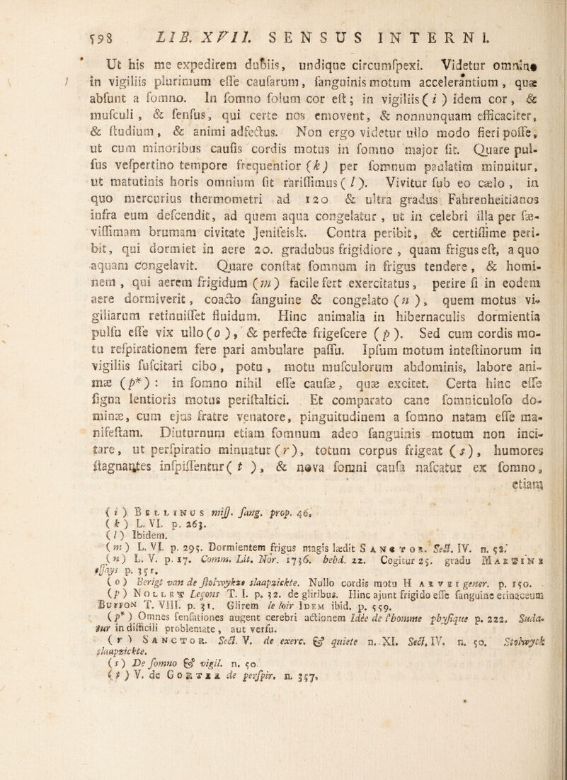 Ut his me expedirem dufnis, undique circumfpexL Videtur omnia# / in vigiliis plurimum effe cautarum, fanguinismotum accelerantium, quae abfont a fom no. In fomno folom cor eft; in vigiliis (z ) idem cor, 8c mufculi , & fenfus, qui certe nos emovent, & nonnumquam efficaciter, & ftudium , & animi adfcftus. Non ergo videtur ollo modo fieri poffe, ut cum minoribus caulis cordis motus in fomno major fit. Quare pul- fus vefpertino tempore frequentior (k) per fomnum panlatim minuitur, ut matutinis horis omnium fit rariffimus ( /). Vivitur fub eo caelo , in quo mercurius thermometri ad 120. & ultra gradus Fahrenheitiados infra eum defeendit, ad quem aqua congelatur , ut in celebri illa per fae- viffimatn brumam civitate Jenifeisk. Contra peribit, & certiffime peri- blt, qui dormiet in aere 20. gradubus frigidiore , quam frigus eft, a quo aquam Congelavit Quare conflat fomnum in frigus tendere , & homi¬ nem , qui aerem frigidum (m ) facile fert exercitatus, perire fi in eodem aere dormiverit, coafto fanguine & congelato (n ), quem motus vi** giliarum retinuiffet fluidum. Hinc animalia in hibernaculis dormientia pulfu die vix ullo(o ), & perfefte frigefeere ( p )9 Sed cum cordis mo¬ tu refpirationem fere pari ambulare paflu. Ipfuni motum inteftinorum in vigiliis fufeitari cibo, potu , moto mufculorum abdominis, labore ani¬ mae (p*) : in fomno nihil effe caufse, quae excitet. Certa hinc e fle ligna lentioris motus periftaltici. Et comparato cane fomniculofo do- minae, cum ejus fratre venatore, pinguitudinem a fomno natam effe ma- nifeftam, Diuturnum etiam fomnum adeo fanguinis motum non inci¬ tare, ut perfpiratio minuatur (r), totum corpus frigeat Qs) 9 humores ftagnarites infpijlentur ( t ), & nava fomni caufa nafcatur ex fomno 9 etiam i .J ( t ) Bilunus mijj. fang. prop. 4I, ( k ) L. VI. p. 26 j. (l) Ibidem. (»0 L. VI. p. 295. Dormientem frigus magis kedit t IY. n. 92; (n) L» V. p. 17. Comm. Lit. Nor. 1716. bebd. 22. Cogitur 25. gradu Martin 2 #P* K*. ( 0 ) E erigi van de Jiohvykzs slaapzickte. Nullo cordis motu H aitei gener, p. 150. (P ) Nolle v Legans T. I. p. ?2. de gliribus. Hinc ajunt frigido effie fanguine erinaceum Bupfon T. VIII. p. 31. Glirem le hir Idem ibid. p. ^9. (P*), Omnes fenfationes augent cerebri adionem Ide e de Lbomme fbyfique p. 222. Suda* tur in difficili probleosate , aut verfu. ( r ) Sanctor. Et Ei. Y. de exerc. quiete n. XI. Seci. IY, n. 50. Stvlwyck fuwpzicHe. ( s ) De fomno §5? vigil, n. <;o } Y. de Goetia de perfpir, n, <5^7,