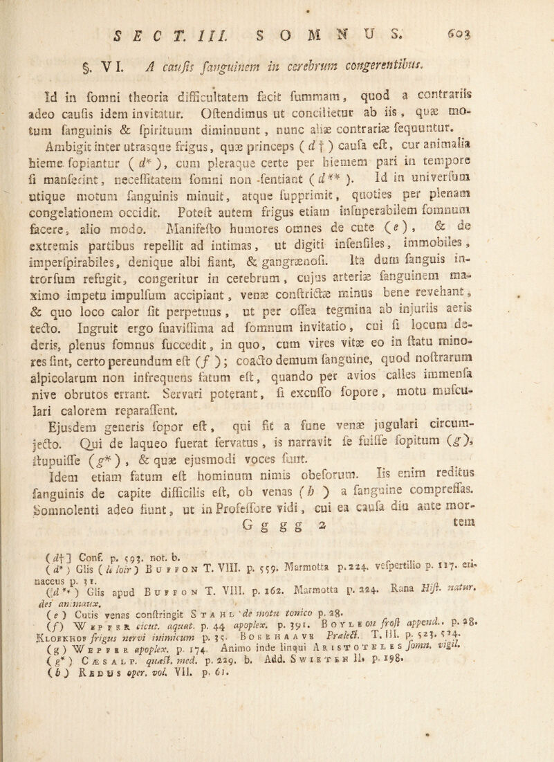 §, V L A cattjis fanguinem in cerebrum congerentibus. Id in fomni theoria difficultatem facit fummam, quod a contrariis adeo caufis idem invitatur. Qftendimus ut concilietur ab iis, quae mo¬ tum fatiguinis & fpirituum diminuunt , nane aliae contrariae feqountur. Ambigit inter utrasque frigus, quee princeps ( d | ) eaufa eft, cur animalia hieme Copiantur (d*), cum pleraque certe per hiemem pari in tempore fi manferint, neceffitatem fomni non dentiant ( d'H* ). Id in univermtn utique motum fanguinis minuit, atque fupprimit, quoties per plenam congelationem occidit. Poteft autem frigus etiam infuperabilem fomnum fecere, aiio modo. Manifefto humores omnes de cute (c), & de extremis partibus repellit ad intimas, ut digiti infenfiles, iinmobnes, imperfpirafailes, denique albi fiant, & gangraenoli. Ita dum fanguis in- trorfum refugit, congeritur in cerebrum, cujus arterfe'fanguinem ma¬ ximo impetu impulfum accipiant, venae conftricte minus oene reveham, & quo loco calor fit perpetuus, ut per cifea tegmina ab injuriis aeris tedo. Ingruit ergo fuaviflima ad fomnum invitatio, cui ii locum de¬ deris, plenus fomnus fuccedit, in quo, cum vires vitas eo in datu mino¬ res fint, certo pereundum eft (f ); coado demum fanguine, quod noftrarum alpicolarum non infrequens fatum eft, quando per avios calles immenfa nive obrutos enant. Servari poterant, fi excudo iopore, motu muicu- lari calorem reparaffent. Ejusdem generis fopor eft, qui fi£ a fune venae jugulari circum- jedo. Qui de laqueo fuerat fervatus, is narravit fe fuiffe fopitum (g)* Itupuiffe (jf*), & quas ejusmodi voces fiant Idem etiam fatum eft hominum nimis obefonun. Iis enim reditus fanguinis de capite difficilis eft, ob venas (b ) a fanguine compreffas. Somnolenti adeo fiunt 3 ut in Profeffore vidi, cui ea caufa diu ance mor- G g g g 2 tz* (d\l Conf. p, <9$. not. b. r ... ( d* ) Glis ( h loir ) E u f f o n T. VIII. p. $59- Marmotta p.2 24. vefpertilio p. 117. er*. aaceus p. $1. Qd ** ) Glis apud B u f f 0 n T. VIII. p. 262. Marmotta p. 224. des an maux. Rana Hjfl» natur» ( e ) Cutis venas conftringit Stahl’^ motu tonico p, (/) Wipfkr sicut. nquat. p. 44 apoplex. p. 591. Bo r l n ou frojt appetid., p. a<*. Klokkkof frigus nervi inimicum p. ?<;• Boebh/vavk Prtsleffi. I. GI. p. s2!» ( g ) f spfer apoplex. p. 174 Animo inde linqui Aristoteles Jomn. vi&iu (g* ) CiESALP. quaff. med. p. 229, b. Add. S w 1 b t e h 11» p. 298»