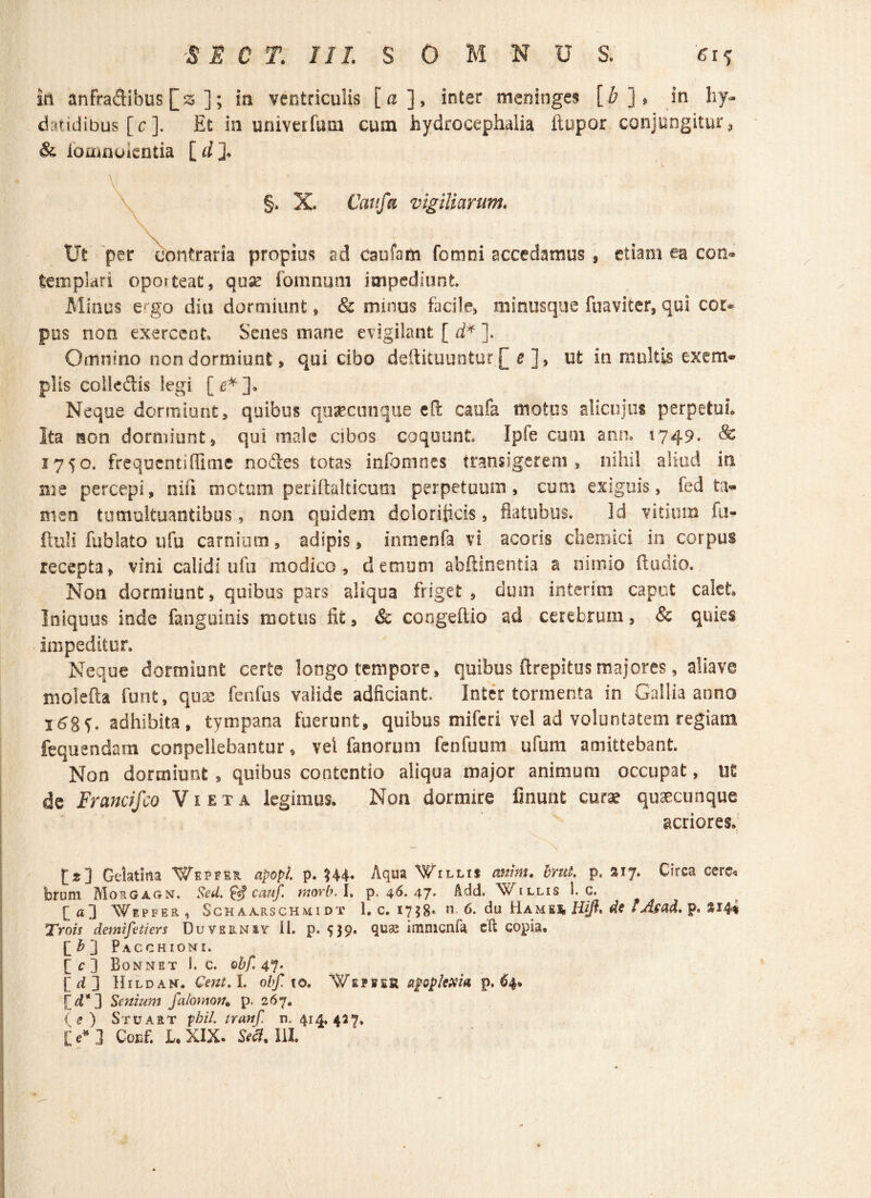 iri anfradibus ]; ia ventriculis [a], inter meninge? [£]* in hy- datidibus [c ]. Et in univerfum cum hydrocephalia ftupor conjungitur, & iomnoientia [ d ]. §. X. Caufti vigiliarum. Ut per contraria propius ad caufam fomni accedamus , etiam ea con® templari oporteat, quse fomnum impediunt. Minus e*go diu dormiunt* Sc minus facile, minus que fuaviter, qui cor* pus non exercent Senes mane evigilant [ d* ]. Omnino non dormiunt, qui cibo deftituuntur£ e ], ut in multis exem- piis colle&is legi [e*]. Neque dormiunt, quibus quaecunque eft caufa motus alicujus perpetui. Ita non dormiunt, qui male cibos coquunt Iple cum ann. 1749. & 1750. frequenti Hi me nodes totas infomnes transigerem, nihil aliud in me percepi, niii motum periffalticum perpetuum, cum exiguis, fed ta¬ men tumultuantibus, non quidem dcloriticis, flatubus. Id vitium fii- ftuli fublato ufu carnium, adipis, inmenfa vi acoris cliemici in corpus recepta, vini calidi ufu modico, demum abdin entia a nimio itu dio. Non dormiunt, quibus pars aliqua friget , dum interim caput calet Iniquus inde fangoinis motus fit, & coogeitio ad cerebrum, & quies impeditur. Neque dormiunt certe longo tempore, quibus ftrepitus majores, aliave molefia funt, quse fenfus valide adficiant. Inter tormenta in Gallia anno i6gj. adhibita, tympana fuerunt, quibus miferi vel ad volunt3tem regiam fequendam conpellebantur, vel fanorum fenfuum ufum amittebant. Non dormiunt , quibus contentio aliqua major animum occupat, ut de Francifco Vieta legimus. Non dormire linunt curae quaecunque acriores. [>] Gelatina Wepfeh apopl. p. H4- Aqua Willij amm. brut. p. »17. Circa cere* bruni Morgagn, Sed. cauf. morb. I, p. 46. 47* Add. Xv^illis 1. c. [fl3 Wepfer, Schaarschmidt 1. c. 17 5 8<u 6. du Ha_m Eli Hijl, de f Asad. p. S14* Trois demifetiers Duvkrniy II. p. 539. quae imnicnfa cft copia, [[b~j Pacchioni. [c] Bonnet i. c. ©&/! 47. [d] Hildam. Cent. I. obf. \ ©, Wepier appktfia p. 64» fyi*] Senium falomon. p. 267. [e] Stuart pbil. tranf. n. 414. 437, [c* ] Conf. L. XIX. St#. III.