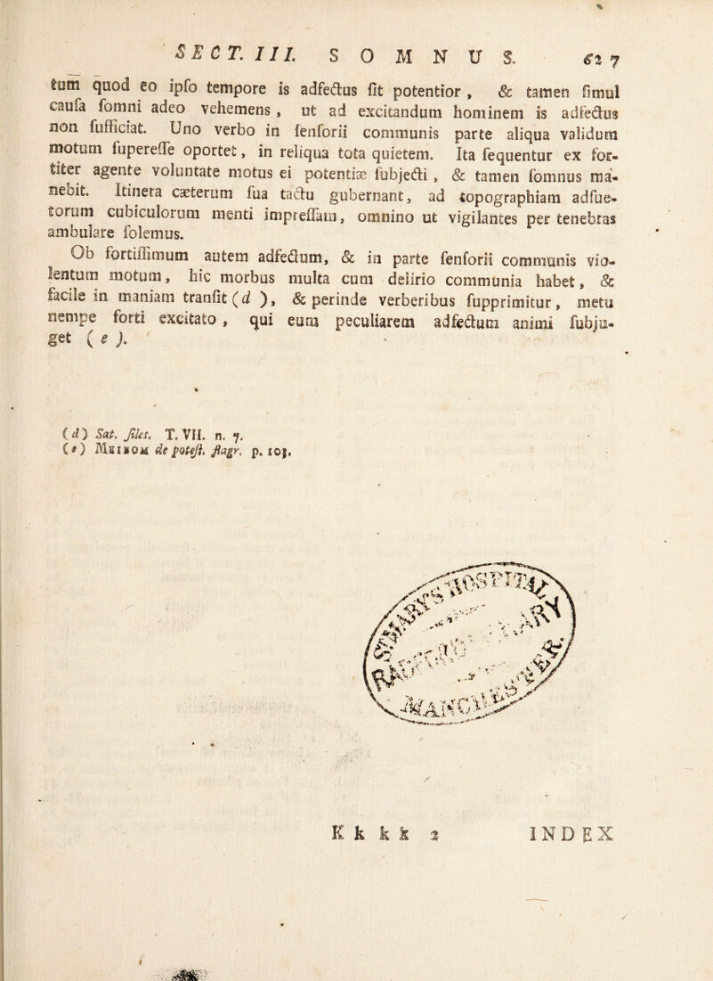 % SE CT. IIL S O M N U 1 €t 7 tum quod eo ipfo tempore is adfeftus fit potentior , & tamen fimul caua fomni adeo vehemens , ut ad excitandum hominem Is adfedus non fufficlat. Uno verbo in fenforii communis parte aliqua validum motum fuperefle oportet, in reliqua tota quietem. Ita fequentur ex for- titer agente voluntate motus ei potentia? iubjedi » & tamen fomnus ma« rieoita Itineta ceterum fu a tactu gubernant, ad topographiam ad fu e* torum cubiculorum menti impreflatn, omnino ut vigilantes per tenebras ambulare folemus. Gh iortifiimum autem adfedhim, & in parte fenforii communis vio» lentum motum, hic morbus multa cum deiirio communia habet, Sc facile in maniam tranfit (d ), & perinde verberibus fupprimitur, metu nempe forti excitato, qui eum peculiarem adfedum animi fubiu- get (e ). ' r' ( d) Sai. Jiles, T. VII. n. 7, C O Mkiiom df poteft, flagr, p* i©j. EI k k % INDEX /