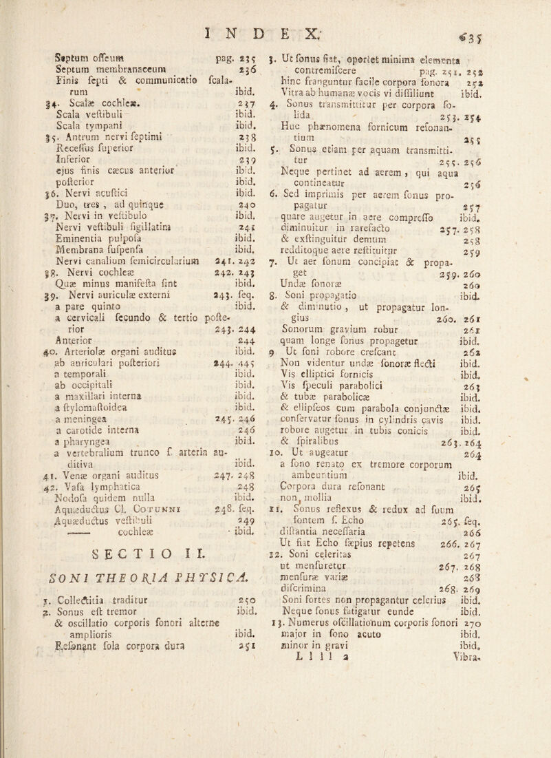 Stptum 0ficum pag, 2H Septum membranaceum Einis fcpd & communienti© fcala* rum ibid. |4- Scalas cochleae. 2 17 Scala veftibuli- ibid. Scala tympani ibid. 55. Antrum nervi feptimi Recefius fuperior ibid. Inferior 259 ejus finis aecus anterior ibid. pofterior |6. Nervi acuftici ibid. ibid. Duo, tres , ad quinque 340 3-9. Nervi in veftibulo ibid. Nervi veftibuli figillatira 24 i Eminentia pulpofa ibid. Membrana fufpenfa ibid. Nervi canalium femicirculariurn 241. 242 §g. Nervi cochleas 242. 245 Qute minus manifefta fint ibid. 19. Nervi auriculas externi 245. feq. a pare quinto ibici. a cervicali fecundo & tertio pofle- rior 243. 244 Anterior 244 #0. Arteriolas organi auditus ibid. ab auriculari poftcriorj 344* 44> a temporali ibid. ab occipitali ibid. a maxillari interna ibid. a ftylomaftoidea ibid. a meningea 24«*» 246 a carotide interna 246 a pharyngea ibid. a vertebralium trunco f, arteria au- ditiva •T * 1 loid. 41. Venae organi auditus 247* 248 42. Vafa lymphatica 248 Nodofa quidem nulla ibid. Aquaeductus Cl CoTUKNI 248, feq. Aquaeductus veftibuli '49 ——- cochleae SECTIO II. • ibid. SONI THE 0 BJA FHTS1CA. j. Colledtitia traditor 2^0 2. Sonus eft tremor ibid. <& oscillatio corporis fenori alterne amplioris ibid. Rsfongrjt fola corpora dura 5. Ut fontis fiafe, oportet minima' elementa contremifcere pag. 251, 2$$ hinc franguntur facile corpora fonora 272 Vitra ab humans vocis vi diftiliunfc ibid. 4. Sonus transmittitur per corpora fo- lida  ^ 25:1» Huc phaenomena fornicum retonan¬ tium ^ m Sonus etiam per aquam transmitti¬ tur t 29;. 256 Neque pertinet ad aerem , qui aqua contineatur 2 $6 6. Sed imprimis per aerem fontis pro¬ pagatur quare augetur in aere comprefia ibid» diminuitur in rarefacto 277. 258 & exftinguitur demum 2^8 redditoque aere reftituitur 279 7. Ut aer fonum concipiat & propa* gst 219. 2 60 Undas fors orte 260 g. Soni propagatio ibid & dinrnutio , ut propagatur lon¬ gius 200. 261 Sonorum gravium robur 261 quam longe fonus propagetur ibid. 9 Ut foni robore crefcant 26% Non videntur undae fonoras flecti ibid. Vis elliptici fornicis ibid. Vis fpeculi parabolici 265 & tubae parabolice ibid. & ellipfeos cum parabola conjuncftae ibid. confervatur fonus in cylindris cavis ibid, robore augetur in tubis conicis ibid» & fpiralibus 265.264 10. Ut augeatur 264 a fono renato ex tremore corporum ambeuritium ibid. Corpora dura refonant 267 non mollia ibid. xi. Sonus reflexus Sc redux ad futim fontem f. Echo 26y. feq. diftantia neceflfaria 266 Ut fiat Echo fsepius repetens 266. 267 22. Soni celeritas 267 e t menfuretur 267. 268 m en furas variae 268 diferimina 26$. 269 Soni fortes non propagantur celerius ibid. Neque fonus fatigatur eunde ibid. 15. Numerus ofcillationum corporis fonori 270 major in fono acuto ibid. minor in gravi ibid. L 1 1 1 a Vibra* i