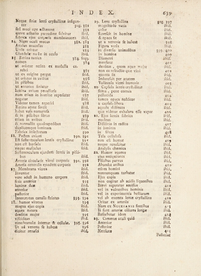 •» / i r I N D E X. ■ *3f> l^eque ftrias lenti cryftallinse infigun- 19. Lens cryfbllina pag. 397 tiir P*g. 38* magnitudo varia ibid. fed muci ope adhaerent 382 color ibid. quare adh-aefio purredine folvitur ibid. fiavefeit in homine ibid. fabrics ejus corporis membranacea ibid. & opaca fit ibid. 14. Niger oculi mucus 382. *8j ut a venenis fe habeat 398 Anulus mucofus 38? Figura varia ibid. Unde oriatur Glandulae nu le in oculo 384 in di ver fis animalibus 599. 400 ibid. in homine 400 I j Retina tunica 584. feqq. Diametri ibid: nomen 384 m en fu ree 401 ut oriatur retina ex medulla ce- denfitas , quam aqua? major non ea refradtio qua? vitri ibid. rebri 4C2 tat ex origine pergat ibid. quanta fit ibid. iit oriatur in avibus 38^ Indurefcit per aetatem ibid. In pifeihus ibid. Vallecula vitrei humoris 401 ut anterius finiatur ibid. 20 Capfula lentis cryftallinae Ibid. lamina avium peculiaris ibid. firma , pene cornea ibid. num etiam in homine reperiaiuf ?§7 pellucida 404 negatur ibid. tamen opaca fedditur ibid. Videtur tamen reperiri 588 a capfula libera 40 j Retina acute fentit ibid. aquula diftincta ibid. habet vafa numerofa ibid. quee videtur exhalans effe vapor 406 & in pifcibus fibras 389 21. Ejus lentis fabrica ibid. etiam in avibus ib;d. nucleus ibid. & nonnullis quadrupedibus ibid. Diffilitio in radios 407 duplicemque laminam ibid. in laminas ibid. Fabrica infebtorum 390 in fibras 4cS 15. Pedlen avium 200. IQI Tela cellulofa ibid. Eft fuftentaculum lentis cryftallinae xqx non cft humof 4Cf non eft burfula ibid. neque renafeitur ibid. neque mufculus ibid. Afialyfis chemica ibid. Suftentaculum ejusdem lentis in pifici- 22, Humor aqueus ibid. bus ibid. ejus antiquitates ibjri. Arteria circularis vitrei corporis 391. 392 Pifcibus parvus ibid. Arteria centralis ejusdem corporis 39* Abundat avibus 410 $7. Membrana vitrea ibid. ettem homini ibid. Inventor ibid. nonnunquam turbatur ibid. vere adeft in humano corpore ibid. Ejus copia ibid. finis anterior 393 non cogitur ab acidis liquoribus ibid. laminas duae ibid. Brevi reparatur «miflus 41t anterior ibid. vel in vulneribus hominis Ibid. pofterior ibid. vel in experimentis beftiarum ibid. Interceptus canalis ftriatu3 193- $94 vel ab exemta lente cryftallina 41» t8. humor vitreus 394 ibid. Oritur ex arteriis ibid. magna ejus copia Num ex Nuckianis fontibus 4 f 3 aquca natura ibid. Ii funt arteriae ciliares longae Ibid& denfitas major 39? Reforbetur idem 414 vi fci ditas ibid. 25. Camerae oculi quid ibid. membranulae internae & cellul». 395T- 396 Anterior ibid. Ut ad venena fe habeat 396 Pofterior ibid. dicitur renafei ibid, JiScnfur» Pofterior