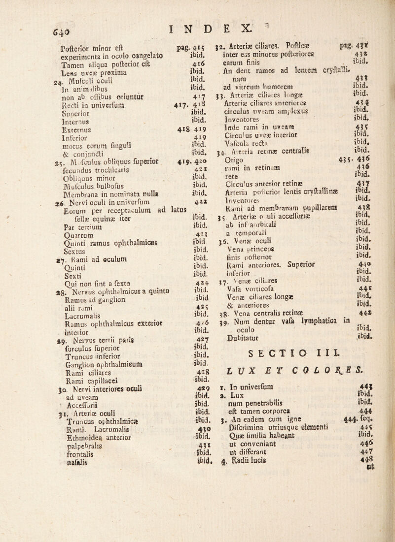 Poflerior minor eft experimenta in ocuio congelato Tamen aliqua poftciior eft Le*s uveae proxima 24. Mufculi oculi In animalibus non ab offibus oriuntur Redi in univerfum Superior Internus Externus Inferior motus eorum fmguli & conjundti 25. M fculus obliquus fuperior fecundus trochlearis Obliquus minor Mu fculus bulbofus Membrana in nominata nulla Nervi oculi in univerfum Eorum per receptaculum ad felite equina: iter par tertium Quartum Quinti ramus ophthalmice? Sextus 27. Kami ad ©culum Quinti Sexti Qui non fint a fexto jlg, Nervus ophthalmicus a quinto Ramus aci ganglion alii rumi Lacrumahs Ramus ophthalmicus exterior interior pag. 41? ibid. 416 ibid. ibid. ibid. 4*7 4f7* 4l8 ibid. ibid. 418 4i9 4*9 ibid. ibid. 419. 420 421 ibid. ibid. ibid. 4 2* latus ibid. 42? ibid ibid. ibid. ibid. ibid. 424 ibid. ibid 42^ ibid. 4 i 6 ibid. Nervus tertii paris furculus fuperior Truncus inferior Ganglion ophthalmicum Rami ciliares Rami capillacei |o. Nervi interiores oculi ad uveam Acceflbrii 31. Arteria: oculi Truncus ophthalmica Rami. Lacrumahs Ethmoidea anterior palpebralis frontalis safalis 427 ibid. ibid. ibid. 428 ibid. 4*9 ibid. ibid. ibid. ibid. ibid. 4*1 ibid. ibid. }2. Arterias ciliares. Poflics psg inter eas minores pofteriorefi earum finis An dent ramos ad lentem cryftalli# nam ad vitreum humorem Arteriae cilicues longae Arterise ciliares anteriores circulus uveam amplexus Inventores Inde rami in uveant Circulus uvese interior Vafculu redta 34. Arteria retinae centralis Origo 4*$ rami in retin.m rete Circu-us anterior retinae Arteria pofterior lentis cryftallinae lnvenrores Rami ad membranam pupillarem ab inf aorbitali a temporali V enae oculi Vena princeps finis pofterior Rami anteriores. Superior inferior $7. Venae cilLres Vafa vovticofa Venae cibares longas Sc anteriores Vena centralis retince $9. Num dentur vafa lymphatica In oculo Dubitatur SECTIO I I I. . 4!t ibid. 4*1 ibid. ibid. 4M ibid. ibid. 4H ibid. ibid. ibid. . 4*6 4*6 ibid« 417 ibid. ibid. 4*8 ibide ibid» ibid. ibid. ibid, ibid. 44® ibid. ibid. 44 E ibid. ibid. 44$ ibid. jbii, LUX ET C Q L O E. E S. f. In univerfum 441 2. Lux ibid» num penetrabilis ibid. eft tamen corporea 444 5. An eadem cum igne 444. feqa Difcrimina utriusque elementi Quae fimi lia habeant ibid. ut conveniant 446 ut differant 447 4, Radii lucis 448 lif