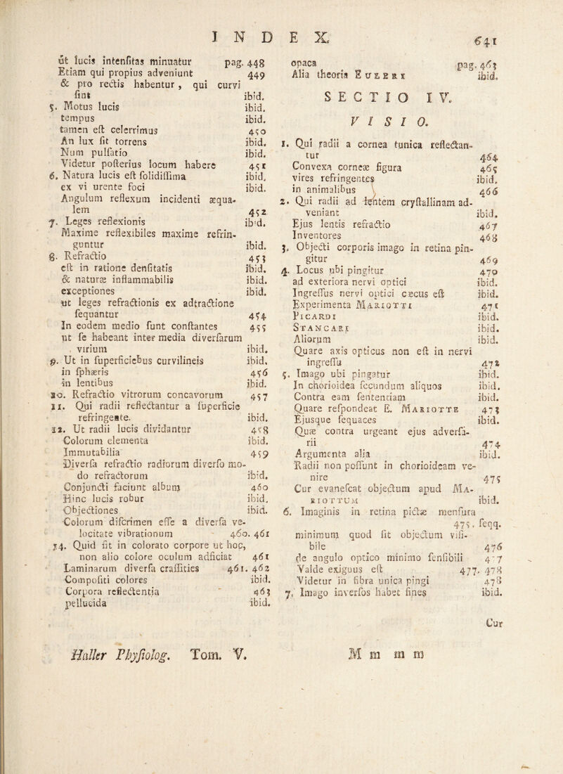 Ut lucis intenfitas minuatur pag. 448 Etiam qui propius adveniunt 449 & pro rectis habentur , qui curvi fint ibid, %. Motus lucis ibid. tempus ibid. tamen eft celerrimus 4$o An lux fit torrens ibid, Num pulfiatio ibid. Videtur pofterius locum habere 4*51 6, Natura lucis eft folidiflima ibid, ex vi urente foci ibid. Angulum reflexum incidenti aequa¬ lem 4^2 7, Leges reflexionis ib'd. Maxime reflexibiles maxime refrin¬ guntur ibid. g. Refradio 4^5 cft in ratione denfitatis ibid. §c naturas inflammabilis ibid. exceptiones ibid. jut leges refradionis ex adtradione fequantur 474 In eodem medio funt conflantes 45$ ut fe habeant inter media diverfarum virium ibid. $. Ut in fuperficicbus curvilineis ibid, in fphaeris 4^6 m lentibus ibid. so. Refradio vitrorum concavorum 457 xi. Qui radii refiedantur a fuperficie refringeate. ibid. 12. Ut radii lucis dividantur 4«?g Colorum elementa ibid. Immutabilia 4^9 Diverfa refradio radiorum diverfo mo¬ do refradorum ibid, Conjundi faciunt album 460 Hinc lucis robur ibid. Objediones ibid. Colorum diferimen e!Te a diverfa ve¬ locitate vibrationum 460. 461 14. Quid fit in colorato corpore ut hoc, non alio colore oculum adficiat 461 Laminarum diverfa craflicics 461. 462 Compofiti colores ibid. pellucida ibid. opaci Alia theoria E u z 2 a 1 SECTIO I pag. VI SI 0. 1. Qui radii a cornea tunica refledan tur Convexa corneae figura vires refringentem ibid 466 4-68 4^9 470 47 5 ibid. ibid. ibid. in animalibus 2. Qui radii ad dentem cryftallinam ad¬ veniant Ejus lentis refradio In ventores L Objedi corporis imago in retina pin¬ gitur 4. Locus ubi pingitur ad exteriora nervi optici Ingreflus nervi optici cecos effi Experimenta MaxioTTi PlCARDI Stancare Aliorum Quare axis opticos non e fi in nervi ingreffu 47 % 5. Imago ubi pingatur ibid. In chorioidea fecundum aliquos ibid. Contra eam fentendam ibid. Quare refpondeat E. Mariqtte 471 Ejusque fequaces ibid. Quas contra urgeant ejus adverfi- rii 474 Argumenta alia ibid. Radii non poffunt in chorioideam ve¬ nire _ 47? Cor evanefeat objeclum apud Ma- RIOTTUM ibid. 6. Imaginis in retina pidse menfura 47?.feqq. minimum quod fit objedum vifi- bile 476 de angulo optico minimo fenfibili 4'7 Valde exiguus efl 477. 47 Videtur in fibra unica pingi 47 Cur Haller Fhyfiolog. Tom. V, M m m ni co 30