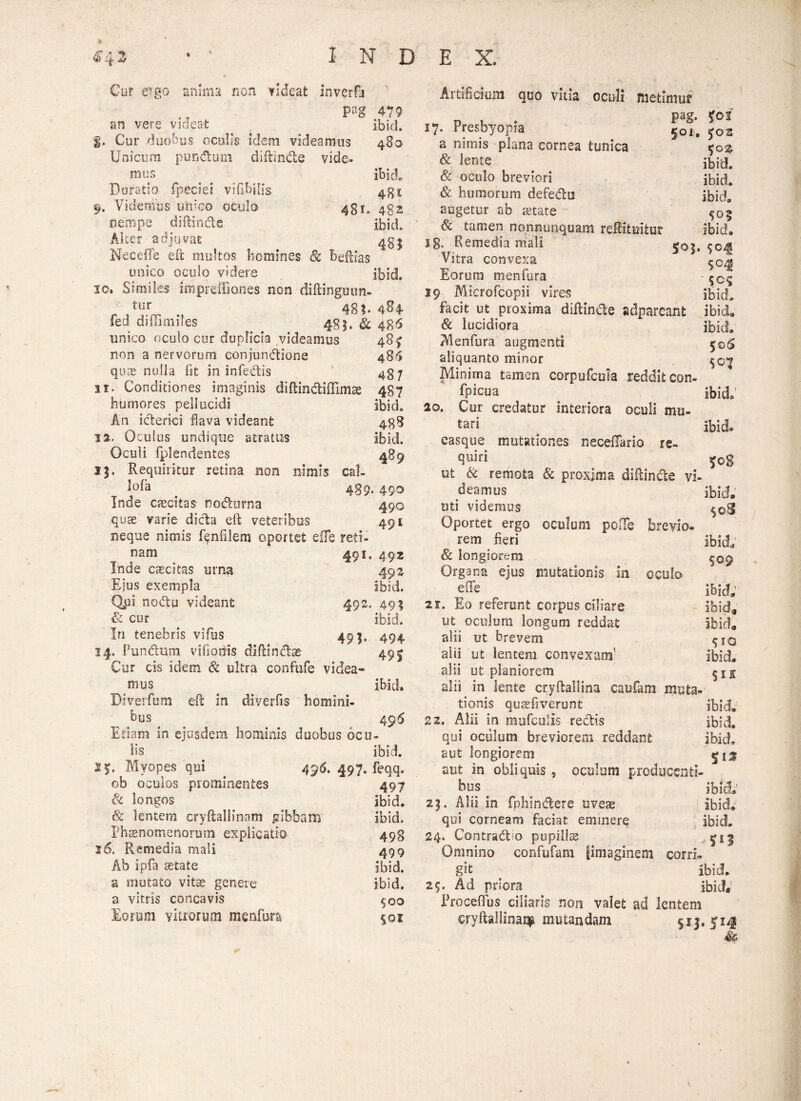 Cur eigo anima non videat inverfa pag 479 an vere videat ibici. $. Cur duobus oculis idem videamus 480 Unicum pun&um diftinde vide» mus ibici Duratio fpeciei viObilis 431 9. Videmus unico oculo 431. 432 nempe diftinde ibici Alter adjuvat 431 Neceffe eft multos homines & beftias unico oculo videre ibid. 10. Similes impreffiones non diftinguim- tur 48?. 4S4 fed diffimiles t 481. & 485 unico oculo cor duplicia videamus 48$ non a nervorum conjundione 486 quas nulla Iit in infedis 437 11. Conditiones imaginis diftindiflimae 487 humores pellucidi ibid. An iderici flava videant 438 12. Oculus undique atratus ibid. Oculi fplendentes 489 15. Requiritur retina non nimis cal- > 489.490 Inde excitas nodurna 490 quae varie dicta eft veteribus 491 neque nimis fenfilem oportet effe reti¬ nam 491. 492 Inde caecitas urna 492 Ejus exempla ibid. Qpi nodu videant 492. 49; & cur _ ibid. In tenebris vifus 495. 494 14. Fundum viflottis diftinctse 49 ^ Cur cis idem & ultra confufe videa¬ mus ibid. Diverfum eft in diverfis homini¬ bus . _ 496 Etiam in ejusdem hominis duobus ocu¬ lis ibid. SJ. Myopes qui 496. 497. feqq. ob oculos prominentes 497 & longos ibid. & lentem cryftallinam .gibbam ibid. Phaenomenorum explicatio 498 26. Remedia mali 499 Ab ipfa tetate ibid. a mutato vitae genere ibid. a vitris concavis $00 Eorum vitrorum msnfura 501 Artificium quo vitia oculi metimur ■p 1 . Pag- foi 17. Presbyopia 501, j02 a nimis plana cornea tunica $g£ & lente ibid. & oculo breviori ibid. & humorum defedu ibid. augetur ab aetate $05 & tamen nonnunquam refiituifcur ibid. 18. Remedia mali 503. $045 Vitra convexa Eorum menfura - 19 Microfcopii vires ibid. facit ut proxima diftinde adpareant ibid, & lucidiora ibid. Menfura augmenti $©6 aliquanto minor $©>£ Minima tamen corpufcola reddit con- fpicua ibid. 20. Cur credatur interiora oculi mu- tari ibid» easque mutationes necefTario re- quiri _ 50$ ut & remota & proxima diftinde vi¬ deamus ibid. uti videmus Oportet ergo oculum polle breyio- ^ rem fieri ibid. 8c longiorem ^09 Organa ejus mutationis in oculo e(Te ^ ibicL 21. Eo referunt corpus ciliare ibid» ut oculum longum reddat ibid. alii ut brevem ^iq alii ut lentem convexam' ibid. alii ut planiorem alii in lente cryftailina caufam muta¬ tionis qusfiverunt ibid. 22. Alii in raufculis redis ibid. qui oculum breviorem reddant ibid, aut longiorem 5 15 aut in obliquis ? oculum producenti¬ bus < ibid; 23. Alii in fphindere uveas ibid. qui corneam faciat eminere ibid. 24. Contradio pupilla ^1^ Omnino confufam |imaginem corri¬ git ibid. 25. Ad priora ibid, Proceffus ciliaris non valet ad lentem cryftallinam mutandam $15.514 &