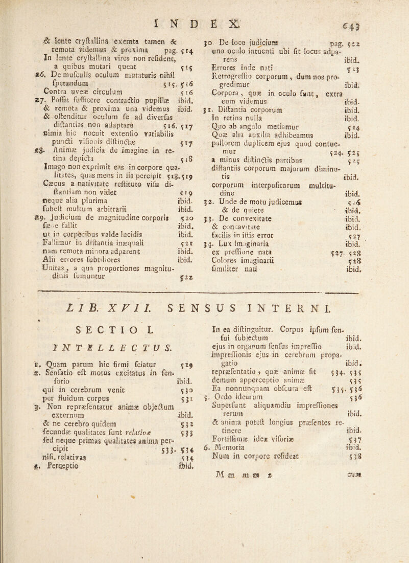 & lente cryflallina exemta tamen 8c remota videmus & proxima pag. 514 In lente cryftallina vires non refident, a quibus mutari queat 515 &6t De mufculis oculum mutaturis nihil fperandura 515. y < 6 Contra uveas circulum <;i6 zj. Poffit fufficere contradtio pupillae ibid. & remota & proxima una videmus ibid. & oftenditur oculum fe ad diverfas diftantias non adaptare 516. 517 nimia hic nocuit extenfio variabilis pundti vifioois diffcindtae 517 g§. Animai judicia de imagine in re¬ tina depicta 5*8 Imago non exprimit eas in corpore qua¬ litates, quas mens in iis percipit Cascus a nativitate reftituto vitu di- (tantiam non videt c*9 neque alia plurima ibid. fubelt multum arbitrarii ibid. 89. judicium de magnitudine corporis $20 fas >e fallit ibid. uc in corporibus valde lucidis ibid. Fa limur in diftantia inasquali ^zr nam remota minora adparent ibid. Alii errores fubtdiores ibid. Unitas, a qua proportiones magnitu¬ dinis fumuntur tf 2 z 30 De loco iudtcmm pag. %tz uno oculo intuenti ubi fit locos «dpa- rens . ibid. Errores inde nati ^3 Retrogreffio corporum , dum nos pro- gredimur ibid. Corpora , quae in oculo fant, extra eum videmus ibid. % e. Diitantia corporum ibid. In retina nulla ibid. Quo ab angulo metiamur 524 Quae alia auxilia adhibeamus ibid. pallorem duplicem ejus quod contue¬ mur 524. £25 a minus dsftin&ts partibus 525 diftantiis corporum majorum diminu¬ tis ibid. corporum interpofitorum multitu¬ dine ibid. 32. Unde de motu judicemus & de quiete * ibid. 33. De convexitate ibid. & con:av»tate ibid. facilis in iltis error $27 34. Lux imaginaria ibid. ex prefiione nata 527. ^2g Colores imaginarii fi militer nati ibid. L 1 B. X V 1 1. SENSUS INTERNI. % SECTIO L INTELLECTUS. 'fi. Quam parum hic firmi fciatur $z$ 2. Senfatio eft motus excitatus in fen- forio ibid. qui in cerebrum venit $53 per fluidum corpus 531 3. Non repraefentatur animae objectum externum ibid. & ne cerebro quidem 5 32 fecunda qualitates funt relativa fed neque primas qualitates aaima per- . ,cipit yj. 534 nifi. relativas 414 f. Perceptio ibid. 9* 6. In ea diftinguitur. Corpus ipfum fen- fui fubje&um ibid. ejus in organum fenfus imprefTio ibid. impreffionis ejus in cerebrum propa- gatm ibid. repriefentatio s quas anima; fit S J4- $39 demum apperceptio animas $39 Ea nonnunquam obfcura eft Ordo idearum £19 • S0 Superfunt aliquamdiu impreffiones rerum ibid. & anima poteft longius prssfentes re- tinerc ibid. Fortiffimae idea viforise Memoria ibid. Num in corpore refideafc 9)3 \ M 01 m m % cum