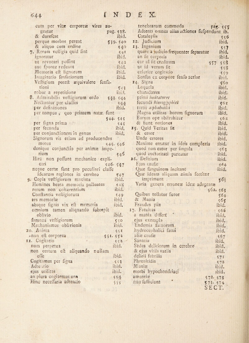 cum per vitae corporeae vires au- tenebrarum commoda pag. $ f j geatur pag. Adtenti omnes alias a&iones fufpendunt ib. & durefeat ibid. Catalepfis perque morbos pereat 12. Judicium ibid. & aliquo cum ordine 5 4° i|. Ingenium 7* Rerum veftlgia quid fmfc S4I quare a judicio frequenter feparatur ibid. ignoratur ibid. an fit corporis ibid. ut revocari pofiint ^43 cur id fit creditum «o cqJ Eut fponte redeant ibid. ut id verum fit 558 Memoria e 11 lignorum ibid. celerior cogitatio 559 Imaginatio fe n fa t i o n u m ibid. Senfus ex corpore fenfo acrior ilud. Ycftigium poteit sequivalere fenfa- ■ 14. Signa $60 tioni ^45 Loquela ibid. robur a repetitione ibid. chara dleres ibid.- 8. Admirabilis veftigiorum ordo 54?. <44 primi imitatore $ ibid. Nedtuntur per da 11 es <44 fecundi bierog/ypbid $6 c per definitiones ibid. tertii aipbabttfci ibid. per tempus , quo primum natat funt Magna utilitas horum Tignorum ibid. 544- Eorum ope abftrahitur 562 per figna prima <4 i & fiunt notiones ibid. per fecunda ibid. 1S- Quid Veritas fit ibid. per conjunctionem in genus ibid. & enor ibid» Signorum vis etiam ad producendos Unde errores ibid. motus 54C U6 Maxime erratur in ideis complexis ibid. denique conjundio per animas impe- quod non eatur per fingula <6% nura i 46 quod auctoritati pareatur ibid. Hccc non poffunfe mechanice expli- 16. Delirium ibid. cari s4$' Hl Ejus caufeU 5*4 neque certae funt pro peculiari 1 clade Quse fanguinetn incitant ibid. idearum regiones in cerebro f 47 Qua? ideam aliquam nimis fortiter h Copia veftigiorum maxima ibid. imprimunt 565 Homines beata memoria polientes Varia genera erronea: idea: adogtaese rerum non cohterefitium ibid. 5 0 X? f 6 ? Conflantia veftigiorum $49 Quibus tollatur furor 564 efs memoriae ibid. & Mania ^6f absque (ignis vix eft memoria ibid. Fraudes piae ibid. omnium tamen aliquando fubrepit 17. Fatuitas S 66 oblivio ibid. a mania differt' ibid. fomnus veftigiorum ejus exempla ibid. Mechanismus oblivionis ibid. Endemia fatuorutfi ibid» o. Anima Sci hydrocephalici fatui ibid. -non eft corporea 55*- s?s alite caulae i. Cogitatio i 5 Sanatio Ibid. num perpetua ibid. Sedes deliriorum in cerebro' ibid. non certum eft aliquando n u llam & ejus vitiis variis ibid» e (Te ibid. delirii febrilis Cogitamus per ligna 5«? Phrenitidis 573 Adte.itio ibid. M anias ibid. ejus utilitas ibid. morbi hypochondriaci ibid. an plura cogitemus una S54 amentiae $72. <n Hinc neceffana ad tenuo S 5 $ non fufficiunfc ' $7?. $74 SECT,