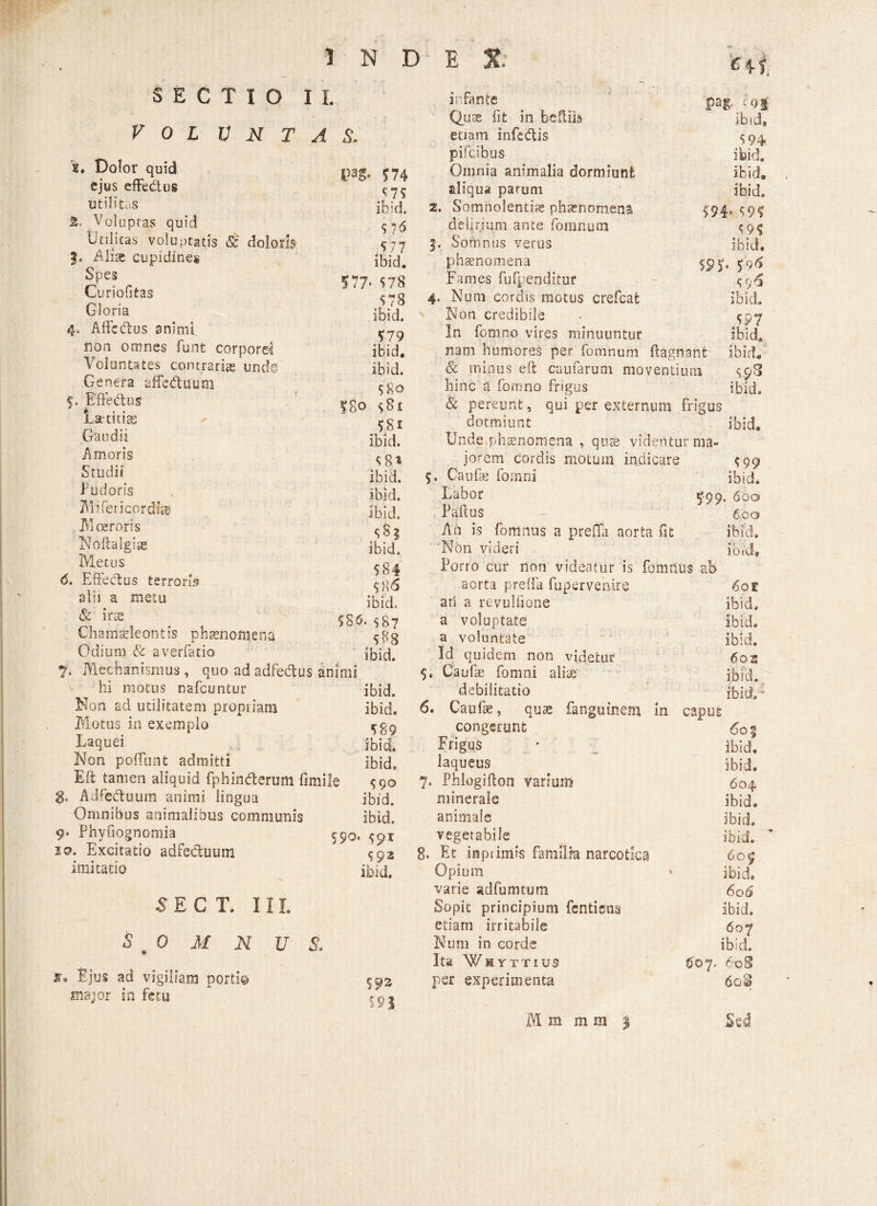 INDE SECTIO II. V 0 L V N T A S. ■ «s ibid, 5 94 x. Dolor quid ejus effectus utilitas fc. Voluptas quid Utilitas voluptatis & doloris Alite cupidines Spes Curiofitas Gloria 4. Alie dius animi non omnes funt corporei Voluntates contrarias unde Genera affedtaum 5. Effectus Lar titias Gaudii Amoris Studii Pudoris Mifericordise .Moeroris Noftalgiae Metus 6. Effedtus terroris alii a metu & iras Chamaeleontis phaenomeni Odium & averfatio 7, Mechanismus, quoadadfedtu hi motus nafcuntur Non ad utilitatem propriam Motus in exemplo Laquei Non poliunt admitti Eft tamen aliquid fphindterutti fi g. Adredtuum animi lingua Omnibus animalibus communis 9» Phyfiognomia 10, Excitatio adfe&uum imitatio 5 SCI 11L 0 M N U S. VH- 574 ^ 75 ibid. 57 6 577 ibid. 577- 578 578 ibid. 579 ibid. ibid. 580 £So $8i 581 ibid. infante Quas fit in bcffiis etiam infedlis pifcibus Omnia animalia dormiunt aliqua parum 2. Somnolentiis phaenomena delirium ante fomnum 5. Somnus verus phaenomena Fames fufpenditur 4. Num cordis motus crefcat Non credibile In fom.no vires minuuntur nam humores per fomnum ftagnant ibid, & minus eft cumarum moventium $98 hinc a fomno frigus ibid, & pereunt, qui per externum frigus dotmiunt ibid. ibid, 594» 59? 5 95 ibid. 595» 5'9<5 e ( , i*4 ibid. 597 ibid. 5 Ejus ad vigiliam porti© major in fetu 581 jorem cordis motum indicare 5 99 ibid. 5. Caufae fornni ibid. ibid. Labor 599. 600 ibid. Paftus 600 5S3 An is fomnus a prefifa aorta fit ibid» ibid. Non videri ibid. 584 Porro cur noti videatur is fomnus ab 586 aorta preffa fupervenire 6ot ibid. ari a revulfione ibid. 586. $87 a voluptate ibid. 5«8 a voluntate ibid. ibid. Id quidem non videtur 602 animi 5. Caufae fomni aliae ibid. ibid. debilitatio ibid»' ibid. 6. Caufae, quae fangumem in caput 589 congerunt 60% ibid. Frigus ibid. ibid. laqueus ibid. lile 590 7. Phlogifton varium 604. ibid. minerale ibid. ibid. animale ibi d. $90. 591 vegetabile ibid. ’ 592 8. Et inpiimis familia narcotica 60^ ibid. ibid. Opium varie adfumtum 6q6 Sopit principium fentiena ibid. etiam irritabile 60 7 1 Num in corde ibid. Ita Whyttius £©7. 608 593 per experimenta 60S S9I