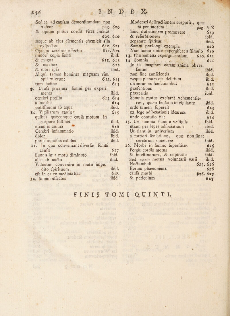 Sed ea ad caufam demonUrasidam non valent pag. 609 & opium potius cordis vires incitat 609. 610 neque ab ejus dementis chemicis alia exfpedes 610. 611 1 Opii in cerebro effedus 611.612 minori copia fumts ibid. & magna 6si. 6iz & maxima 612 & mors ipfi ibid. Aliqui tamen homines magnam vim opii tulerunt 612« 61 j tutu beftise 613 §, Caufa proxima fomni per experi¬ menta ibid. cerebri preffio 613. 614 a morbis 614 poti (limum ab aqua ibid. 10. Vigiliarum caulas» 615 quibus quaecunque caufa motum in corpore fuftinet ibid. etiam in anima ♦ 6t6 Cerebri inflammatio ibid. dolor ibid. potus aquofus calidus ibid. 11. In quo conveniant diverfae fomni caufeE 617 Sunt alias a motu diminuto ibid. abs ab aucto ibid. Videntur convenire in motu impe¬ dito fpirituum ibid. eft in ea re mediocritas 6ig ia. Somni effedus ibid. Moderari deftru&ionem corporis, quae fit per motum pag, 618 hinc nutritiorum promovere 6*9 & reforbtionem • ibid. reparare fpiritus ibid. Somni praelongi exempla 620 Num homo unice expergifeat a ftimulo 62® 13. Phaenomena expergifeentium 610.621 14. Somnia 62 [ In iis imagines coram anima obver» fantur ibid. non fine confcientia ibid. neque plenum eft delirium ibid. oriuntur ex fenfationibus 6tz praefentibus ibid. praeteritis ibid. Somnia motus excitant vehementio- res, quam fenfatio in vigilante ibid. ordo tamen fupereft 623 ex lege adfociationis idearum ibid. unde conruiio fiat 624 i$. Ufi fomnia fiant a vefligiis ibid. etiam per leges adfociationis • ibid. Ut fiant in univerfum ibid, a fortiori fenfatione, quae non finat cerebrum quiefeere ibid. 16, Morbi in fomno fuperftites 62% Pergit cordis motus ibid. & inteftinorum , & refpiratlo ibid. Sed etiam motus voluntarii varii ibid. Nodambuli 625. 626 Eorum phaenomena 626 caufa morbi 627 & periculum 627 FINI.S TOMI Q.UINT1,