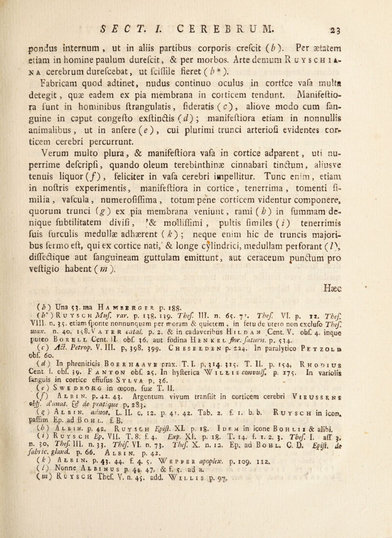 2 3 pondus internum, ut in aliis partibus corporis crefcit (b). Per aetatem etiam in homine paulum durefcit, & per morbos. Arte demum Ruyschi a- ka cerebrum durefcebat, ut fcifiile fieret (b*). Fabricam quod adtinet, nudus continuo oculus in cortice vafa multa detegit, quae eadem ex pia membrana in corticem tendunt. Manifeftio- ra iunt in hominibus ftrangulatis, fideratis ( c), aliove modo cum (an¬ guine in caput congefto exltin&is (d) ; manifeftiora etiam in nonnullis animalibus, ut in anfere(e), cui plurimi trunci arteriofi evidentes cor¬ ticem cerebri percurrunt. Verum multo plura, & manifeftiora vafa in cortice adparent, uti nu¬ perrime defcripfi, quando oleum terebinthinae cinnabari tinctum, aliusve tenuis liquor(/), feliciter in vafa cerebri impellitur. Tunc enim, etiam, in noftris experimentis, manifeftiora in cortice, tenerrima, tomenti fi- milia , vafcula , numerofiftima , totum pene corticem videntur componere, quorum trunci (g) ex pia membrana veniunt, rami (A) in fummam de¬ nique fubtilitatem divifi, *& mdlliffimi , pultis fimiles(z) tenerrimis fuis furculis medullae adhaerent ( £) ; neque enim hic de truncis majori¬ bus fermo eft, qui ex cortice nati, & longe cylindrici, medullam perforant (l\ diffe&ique aut ('anguineam guttulam emittunt, aut ceraceum punitum pro veftigio habent ( m ), Haee ( h ) Una 5;. ma Ha mbesger p. 1 gg. (/;*)Ruysch Muf. rar. p. 138.139. Tbef. III. n. 6f. 7% Tbef. VI. p. iz, Thef. VIII. n. 35. etiam fponte nonnunqusm per rroram & quietem , in fetu de uteio non exclufo Thef. wiax. n. 40. is8. V a t e r catal. p. 2. & in cadaveribus H 1 l d a n Cent. V. obf. 4. inque puteo B o r e l l Cent. II. obf. 36. aut fodina H e n k e l fior. fatum. p. (c) Ac7, Petrop. V. III. p, $98. 399. C h e s e e d e n p. 224. In paralytico Petzolb obf. 60. (d ) In phreniticis B0 e r ii a a v e prax. T. I. p, 314. 315. T. II. p. 1^4, Rhodius Cent I. obf. 59. F anton obf. a s. In hyfterica W 1 l z i s convulf p. 17$. In variolis fanguis in cortice effufus Sylva p. 36. (O SwEDBQitG in oecon. fuse T. II. (/) A l b 1 n. p. 42. 43. Argentum vivum tranflit in corticem cerebri Vieussrns objj. tianut. Qf de pratique p. 283. ( q ) A l b 1 n. adnot. L. II. c. 12. p. 4!. 42. Tab. 2. f. 1. b. b. R u y s c h in icon* paffim Ep. ad B o h l. f. B. (<h ) A l g i n. p. 42. R u y s 0 h Tpiji. XI. p. 18. I d f m in icone Bohlii & alibi. (z) Ruysch Ep. VII. T. 8. f. 4. Exp. XI. P- 18. T. 14. f. 1.2. 3. Tbef. I. aff 3. n. yo, Tbef. III. n. 35. Tbef. VI. n. 73. Tbef. X. n. 13. Ep. ad B o hl, C. D» TpijL f obvie. glcwd. p. 66. A lb i n. p. 42. ( b ) A l b 1 n. p. 43. 44. f. 4. s. Wrpper apoplex. p. 109. 112*. ( O Nonne Albinus p. 44. 47, & f. s* ad a. C#0 Ruxscii Thef. V, n, 45, add. Wulu p. 97.