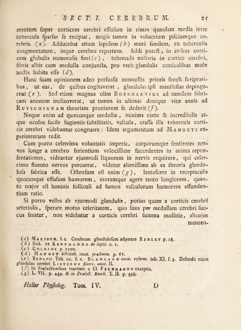 nienturii fuper corticem cerebri efFufum in rimas quasdam media inter tubercula fparfas fe recipiat, magis tamen in volucrium pifciumque ce¬ rebris. (a). Adducebat etiam lapidem (6) mori fimiletn, ex tuberculis coagmentatum, inque cerebro repertum. Addi poteft , in avibus corti¬ cem globulis numerofis fieri (c), tubercula miliaria in cortice cerebri, fibris albis cum medulla conjuncta, pro veris glandulis corticalibus mole audis habita effe (t/). Hanc fuam opinionem adeo perfuafit nonnullis prioris feculi . fcriptori- bus, ut eas , de quibus cogitaverat , glandulas ipfi manifeftas depinge¬ rent (e ). Sed etiam magnus olim Boerhaa vius ad eam dem fabri¬ cam animum inclinaverat, ut tamen in ultimis denique vitae annis ad R u y s c h i a n a m theoriam proniorem fe dederit (/). Neque enim ad quaecunque medullae, minima certe & incredibilis at¬ que oculos facile fugientis iubtilitatis, vafcula, craffa illa tubercula corti¬ cis cerebri videbantur congruere : Idem argumentum ad Mangeti ex¬ perimentum redit. Cum porco celerrima voluntatis imperia, corporumque fentientes ner¬ vos longe a cerebro ferientium velociflime fuccedentes in anima reprae- fentationes, videantur ejusmodi liquorem in nervis requirere, qui celer¬ rimo fluento nervos percurrat, videtur alieniffima ab ea theoria giandu- lofa fabrica effe, Oftenfum eft enim(o-), lentefcere in receptaculo quocunque efFufum humorem, moram que agere tanto longiorem, quan¬ to major eft luminis folliculi ad lumen vafculorum humorem effunden¬ tium ratio. Si porro velles ab ejusmodi glandulis , potius quam a corticis cerebri arteriolis, fperare motus celeritatem, quo fuus per medullam cerebri fuc- , cus feratur, non videbatur a corticis cerebri fumma mollitie, alicujus momen- ( a ) M a i p i g m. i. c. Cerebrum glandulofum adparere Riulev p. ig, ( b) Ibid. ex K e ntmanno de lapid. c. i. ( c ) C O L Ii I N S p 1 IOO. id) M anget bibiioth. an at. prtelimin* p. 6 7. CO Bidloo Tab. 10. f. 2. Blancard anat> reform. tab. XI. f. J. Defendit etiam glandulas cerebri L 1 s t e r u s Exerc. anat. II. (/) In Praele&ionibus inprimis a Cl. F e l © m a n n o exceptis, 'ig) L. VII. p. 449. & in Praletf. Boevb. T. II. p. 498* Halltr Fhyfiolog. Tom, IV. D