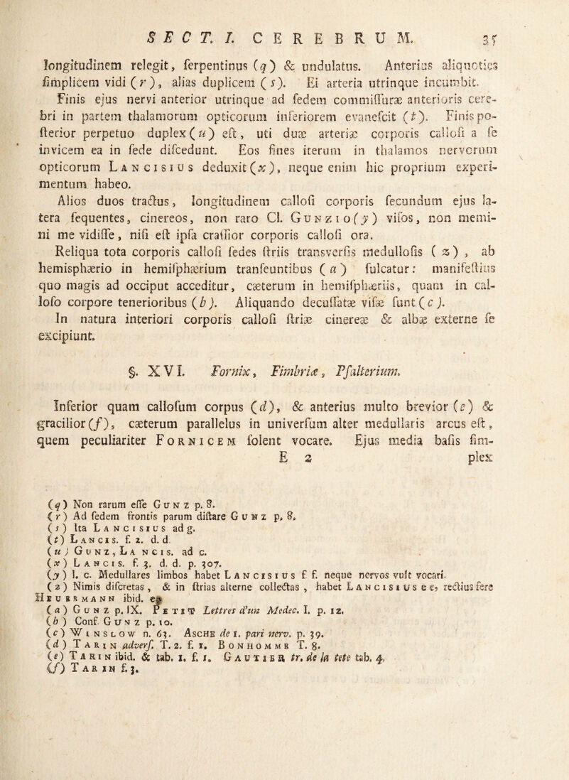 longitudinem relegit, ferpentinus (q) & undulatus. Anterius aliquoties fimplicem vidi(r), alias duplicem (s). Ei arteria utrinque incumbit. Finis ejus nervi anterior utrinque ad fedem commiflurae anterioris cere¬ bri in partem thalamorum opticorum inferiorem evanefcit (t). Finis po- fterior perpetuo duplex (u) eft, uti duae arteriae corporis callofi a fe invicem ea in fede difcedunt. Eos fines iterum in thalamos nervorum opticorum Lancisius deduxit(#), neque enim hic proprium experi¬ mentum habeo, Alios duos fcradus, longitudinem callofi corporis fecundum ejus la¬ tera fequentes, cinereos, non raro Cl. Gunzio(j) vifos, non memi¬ ni me vidi fle, nifi efi: ipfa cratuor corporis callofi ora. Reliqua tota corporis callofi fedes ftriis transverfrs medullofis ( z) , ab hemisphaerio in hemifphaerium tranfeuntibus (a) fulcatur: manifeftius quo magis ad occiput acceditur, cseterum in hemlfphaeriis, quam in cal- lofo corpore tenerioribus ( b). Aiiquando decuffatae vifae funt ( c ). In natura interiori corporis callofi ftriae cinereae & albae externe excipiunt. §. XVI, Fornix, Fimbria 9 Ffulterium* Inferior quam callofum corpus (d), & anterius multo brevior (c) gracilior(/), caeterum parallelus in univerfum alter medullaris arcus efi, quem peculiariter Fornicem folent vocare. Ejus media bafis fim- E z plex (q) Non rarum efle Gunz p. 8. i r ) Aci fedem frontis parum diftare Guhz p, 8. ( O Ita Lancisius ad g. O) Lancis. £ 2. d. d. ( u ) G u n z , L a n c 1 s. ad c. (») Lancis, f. 3. d. d. p. $07. O ) 1. c. Medullares limbos habet Lancisius ff. neque nervos vult vocari. (2) Nimis difcretas , & in (trias alterne colle&as , habet Lancisius e e? re&iusfere Heu r r m a n n ibid. eg. (a)GuNzp. IX. Petii? Lettres tfun Aledec, I. p. 12, ( b ) Conf G u n z p. 1 o. (O Winslow n. 6%. Asche de 1. pari ncrv. p, 19. (d ) T a r i n adverf. T. 2. f. 1, B o n h o m m b T. 8» (e) T a r 1 n ibid. & tab. i. f. i„ G a u x 1 e R tr, de ia Ute tab. 4, (f) T A R I N f. J.