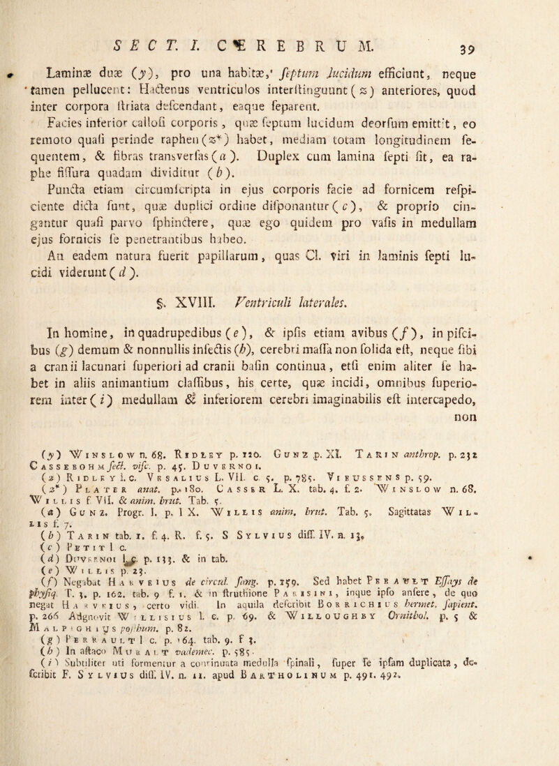 39 Laminas duae (y), pro una habitae,* feptum lucidum efficiunt, neque ‘tamen pellucent: Hadenus ventriculos interltinguunt (z) anteriores, quod inter corpora driata defcendant, eaque feparent. Facies interior cailofi corporis, quae feptum lucidum deorfum emittit, eo remoto quali perinde raphen(z*) habet, mediam totam longitudinem fe- quentem, & fibras transvertas (a ). Duplex cum lamina fepti fit, ea ra¬ phe fi (Tura quadam dividitur (b). Funda etiam circumlcripta in ejus corporis facie ad fornicem refpt- ciente dida funt, quae dupitci ordine difponantur ( c), & proprio cin¬ gantur quafi parvo fphindere, quae ego quidem pro vafis in medullam ejus fornicis fe penetrantibus habeo. An eadem natura fuerit papillarum, quas CL Viri in laminis fepti lu¬ cidi viderunt ( d ). §> XVIII. Ventriculi laterales. In homine, in quadrupedibus (e)9 & ipfls etiam avibus (/), in pifci- bus (g) demum & nonnullis infedis (b), cerebri mada non folida etf, neque fibi a cranii lacunari fuperiori ad cranii bafin continua, etfi enim aliter fe ha¬ bet in aliis animantium cladibus, his certe, quse incidi, omnibus fuperio- rem inter (i) medullam Si inferiorem cerebri imaginabilis eft intercapedo, non (y) WiNSLCwn. 68. Hidist p. T30. G u n 2 p. XI. Tarin anthrop. p. 2} z CassebohmfeB. vifc. p. 4Duvbrnok O) R 1 D L K Y 1. C. VrSALIUsL. VII. C p. 789. Y I EUSSENS p. 59. (3*) Flater an at. p.* 180. Casser L. X. tab. 4. f. 2. \Y 1 n s l o w n. 68. Cillis f Vil. & anim. bnit. Tab. (a) G u n z. Progr. I. p. 1 X. W illis anim, brut. Tab. 5. Sagittatas Wil- 1 i s t: 7. ( b ) T a r 1 n tab. 1. £ 4. R. £5. S S y l v 1 u s diff. IY. n. 1 (c ) PetitI c. ( d) Dnvhrnoi £^. p. x ^ 5. & in tab. (OVlLLIS p. 2^. (/) Negabat Hahveius de circul. fang. p. 1^9. Sed habet Per a yjit Ejfiiys de pbyjiq T. p. 162. tab. 9 £ 1. & in ftruthione P a r is in i, inque ipfo anfere , de quo negat B a * v k i u s , certo vidi. In aquila defcrjbit Bor richius hermet. Japient. p. 266 Adgnc-vit W ■ l l 1 s 1 u s 1. e. p. 69. & Villoughby Omitto/. p. 5 & m a l P • g h 1 y s pojibum. p. 82. (g ) P E R R A U L T 1 c. p. * 64. tab. 9. f J. (b ) In aftaco M u l< a l f vademec. p. 585. (7^ Subtiliter uti formemur a cominuata medulla fpinali, fuper fe ipfam duplicata, de»