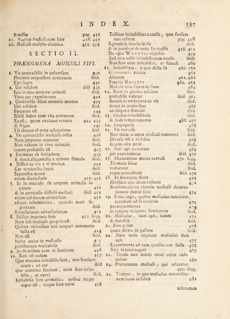 '«7 Armillas pag, 455 Tollitur irritabilitas a caufis, quae fenfum non tollunt IVlufculi analyfis chemica SECTIO II. 438- 4)9 fupereft deftrudo fenfu & in partibus ab anim leavulfis De opio Whyttii objedio Sed non tollit irritabilitatem cordis ibid, 45’8- 4$ 9 4$9 ibid. FHjEN om ena m uscul i , / VIVI Non funt vires irritabiles, ut ftimuli 460 11. Irritabilitas, a quo dida fit 460.461 Vis contradilis in univerfuni 440 Glissonii merita 461 Plurimis corporibus communis ibid. Aliorum 461. 462 Ejus leges 441 Propria Halleri 462. 463 Ubi refideat iZiid 4J2 Mavult vim dicere in fi tam 464 fere in toto corpore animali ibid. 12, Num in glutine rehdeat ibid. Vires per experimenta 44» probabile videtur ibid 46^ Contradio fibrae animalis mortua 44 3 dormit in embryone ea vis ibid. Ubi refideat ibid. major in junioribus certisque a ftimulis 466 Perpetua eft 444 ibid. Nihil habet cum vita commune ibid. 13. Gradus irritabilitatis ibid. Ea eft, quam excitant venena 444 44$ & inde temperamenta 466. 467 & frigus 44$ 14. Propagatio 4^7 Eft absque aherna relaxatione ibid 15. Visnervofa ibid. Vis contradilis mufculis infita 446 Non debet a motu mufculi removeri ibid. Num perpetuo operetur ibid. Diverfa eft a vi infita 4^8 Non videtur in vivo animale ibid. & cum vita perit ibid.. tamen probabile eft 4*7 16. Non agit perpetuo 469 , Excitatur ab irritatione 448 per experimenta ibid. 470 & durat aliquamdiu a remoto ftimulo ibid. 17. Phcenomena motus nervofi 470. feqq. Differt ea vis a vi mortua 449 Tremunt fibrae ibid. Cur conjuncta fuetit ibid. trahuntur ibid. Superefta morte ibid. rugas contrahunt ibid. 471: etiam diutiufcule 4S°. 4S1 iS. Et breviores fiunt 471 parato 4S1 & in particulis difTedi mufculi ibid 452 etiam calidorum animalium 4?2 eftque vehementior, quando mors fu- pervenic ibid. Excii rationes adverfariorum 4M 8. Differt imprimis fede 45?. feqq. Nam foli mufculo propria eft ibid. Quibus rationibus toti corpori communis fatfla eft .4$ 4 Non eft ibid. Sedet unice in mufculis 4% 5 partibusque mufculofts ibid. 9. An Iit eadem cum vi fentiente 4$6 10. Non eft eadem _ 4S7 Quae maxime irritabilia funt, non fentiunt acute i ut cor ibid quae acerrime fentiunt , nont funt irrita¬ bilia , ut nervi ibid. Irritabilia funt animalia , quibus neque caput eft , neque funt nervi 4S8 Menfura ejus decimationis 4^2 Mathematici ex theoria mufculi decurta- tionem meriti funt 474 19. Fines ergo , quibus mufculus innafcitur, accedunt ad fe invicem 474 per experimenta 474 in ratione reciproca firmitatum ifijd. 20. Mufculus, dum agit, tumet 47$ & durefcit ibid. 21. Non pallet 4.76 quare dictus fit pallere ibid. 22. Num mole apgeatur mufculus dum agit _ 477 Experimenta ad eam quaeftionem fada 478 Non videtur augeri 479 21. Tendo non motus carni unice obfe- quitur 4go 24. Phaenomena mufculi , qui relaxatur 480. feqq. 2$. Tempus, in quo mufculus contradio- nem fuam abfoIvit 481 acftimatum ♦