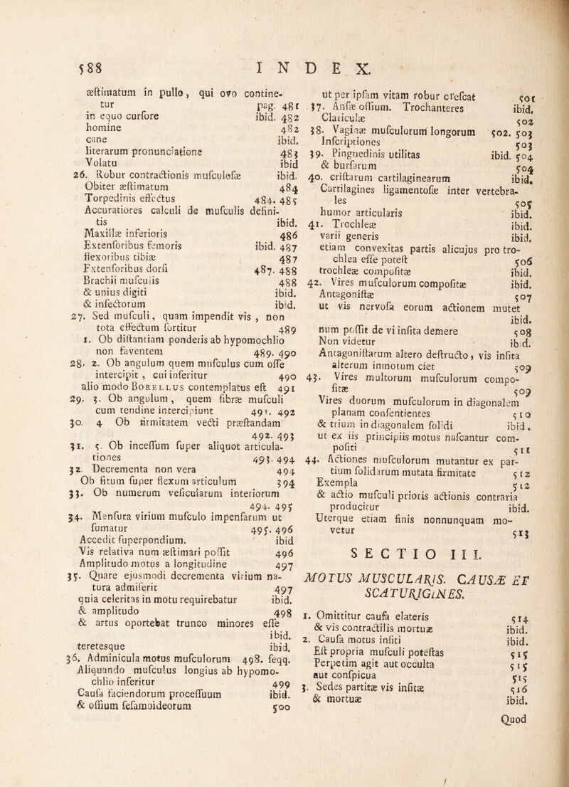 ae (limatum in pullo, qui ovo contine- tur pag. 4g e m equo curfore ibid. 482 homine 4 82 cane ibid licerarum pronunciafeione 48$ Volatu ibid 26. Robur contractionis mufculofie ibid. Obiter seftimatum 484 Torpedinis effeCtus 484. 485 Accuratiores calculi de mufculis defini¬ tis ibid. Maxilla inferioris 486 Extenforibus femoris ibid. 487 flexoribus tibiae 487 Fxtenforibus dorfi 487. 488 Brachii mufcuiis 488 & unius digiti ibid. & infeCtoruni ibid. 27. Sed mufculi, quam impendit vis , non tota effeCtum fortitur 489 1. Ob diftantiam ponderis ab hypomochlio non faventem 489. 450 28* 2- Ob angulum quem mufculus cum ofle intercipit , cui inferitur 490 alio modoBoRELLus contemplatus eft 491 29. 3. Ob angulum, quem fibrae mufculi cum tendine intercipiunt 49«. 49% 50. 4 Ob firmitatem veCti proflandam 492- 491 31. Ob inceflum fuper aliquot articula¬ tiones 49B 494 32. Decrementa non vera 494 Ob fitum fuper flexum articulum 394 33. Ob numerum veficularum interiorum 494. 49? 34. Menfura virium mufculo impenfarum ut fumatur 49J. 496 Accedit fuperpondium. ' ibid Vis relativa num aeftimari poffit 496 Amplitudo motus a longitudine 497 3?. Quare ejusmodi decrementa virium na¬ tura admiferic 497 quia celeritas in motu requirebatur ibid. & amplitudo 498 & artus oportebat trunco minores e fle ibid. teretesque ibid. 36. Adminicula motus mufculorum 498. feqq. Aliquando mufculus longius ab hypomo¬ chlio inferitur 499 Caufa faciendorum proceffuum ibid. & ofliuoi fefaraoi deorum f 00 <ot ibid* <;oz $02. J03 ibid. $04 ^04 ibid. ut per ipfam vitam robur crefcafc 37. Anfie offium. Trochanteres Claiiculae 38' Vaginas mufculorum longorum Infcriptiones 39. Pinguedinis utilitas & burfarum 40. criftarum cartilaginearum Cartilagines ligamentofae inter vertebra- les humor articularis ibid. 41. Trochleae ibid. varii generis ibid etiam convexitas partis alicujus pro tro¬ chlea effe poteft trochleas compotitae ibid. 42. Vires mufculorum compofltse ibid. Antagoniftae ^07 ut vis nervofa eorum adtionem mutet ibid. num poffit de vi infita demere ^og Non videtur jb;d. Antagoniflarum altero deftrudto j vis infita alterum imnotum ciet ^09 43* Vires multorum mufculorum compo¬ fitae ^09 Vires duorum mufculorum in diagonalem planam confentientes <;io & trium in diagonalem folldi ibid. ut ex iis principiis motus nafcantur com- pofiti 5 1 £ 44. Actiones mufculorum mutantur ex par¬ tium folidarum mutata firmitate 512 Exempla & ahtio mufculi prioris adtionis contraria producitur ibid. Uterque etiam finis nonnunquatn mo¬ vetur SECTIO III. MOTUS MUSCULARIS. CAUSAS ET SCATURIGINES. 1. Omittitur caufa elateris 514 & vis contractilis mortua; ibid. 2. Caufa motus infiti ibid. Eft propria mufculi poteftas Perpetim agit aut occulta $ 1 5 aut confpicua ^ 3. Sedes partitae vis infuse ^6 & mortuae ibid. Quod /