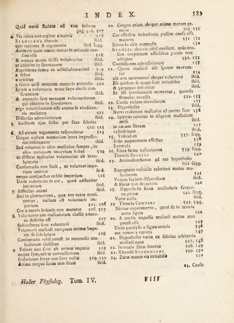 D E X. 58$ Quid nervi faciant ad vim infitam pag.516.p7 4. Vis infita non regitur a nervis $*7 St ah li an a theoria ibid. ejus rationes & argumenta . . ibid icqq. Ammam ajunt omnis motus in animale cau- fam effe . Sf8 & omnes motus fuifle voluntarios ibid. ut abierint in fpontaneos ibid. Argumenta furata ex adfe&ubus animi P9 a febre ibid. & crifibus > ibid. a fcopo utili motuum corporis animalis 520 Etiam a voluntario motu faepe abeile con- fcientiam # ibid. & exempla funt motuum voluntariorum qui abierint in fpontaneos ibid. ergo irritabilitatem effe anima: fe vindican¬ tis molimen S21 Biflenfus adverfariorum ^ ibid. Auctores ejus fe&te per fuas fcholas 522. 52$ 6, Ad eorum argumenta refpondetur 52; Utique nullam memoriam leves imprefllo- nes relinquunt ibid. Sed voluntas in alios mufculos femper, in alios nunquam imperium habet ’ 524 Ut differat mufculus voluntarius ab invo¬ luntario _ ibid. Confuetudo non facit , ut voluntas impe¬ rium amittat ib'd. neque confpeCtus reddit imperium p? Unde voluntutis in cor , quod adducitur imperium ibid. <7. Adfectus animi Sed in phsenomena, quas eos natos comi¬ tantur , nullum eft voluntatis im- perium S2$* Cor a nervis irritatis non mutatur 526. 527 g. Voluntariorum mufculorum cladis a natu¬ ra definita cft ,J27 Sphincteres funt voluntarii . ^ ibid. Voluntarii mufculi nunquam animae Impe¬ rio fe fubripiunt # *>2$ Confuetudo nihil poteft in mutandis mu- (culorum claftibus . ibid. f. Febres non funt ab animae imperio 529 neque fympatlrx convulfionum ibid. fenfationes leves non funt nullee 529. 5^0 Anima corpus fuum non ftruit ibid. 10. Corpus etiam absque animA motum ge¬ nerat Cur effedus irritationis poffint caufa die , maiores o 5 31, $1® Etiam in aliis exemplis _ . Stafilii theoria nihil explicat, qrnacau- fam corpoream effedtibus parem non adfignat ^ SI2* Con (effio nes adverfuiorunt $ ?$ 15, Quare mufculi alii fponte movean¬ tur 4S?4 alii non moveantur absque voluntate ibid. Illi quidem & magis funt irritabiles ibid. 6 perpetuo irruantur ibid. Et ilii involuntarie moventur» quando ftimultis accedit 5$4*$?£ 12. Caufae virium nervofarum 15. Hypothefes Nervi trahentes mufculos ad partes fuas $3® 14. Spiritus celerius in aliquem mufculum . milii ,b!tJ' in c«ecam fibram cylindricam J. _”• 15. Velicuhm ffqff Inde augmentum effedus Exempla 16. Fibra feries veffcularuiu ST 9* Theoria Boiielli 17. Animadverfiones ad eas hypothefes 7 ibid feqq* Repugnant veficulae celeritati motus mu¬ fculorum Virium faciunt difpendium , lbld- & fibras non decurtant > jq, Hvporhefis fiora: mufcularis fangui- ne plense 542. feqq9 Varie audta ioid, 19. Theoria Cowperi # ^4?* S4i» Nititur experimento , quod Ht in arteria aona ligata # ^44 20. A cordis impulfu mufculi motus non poteft effe Unde paralyfis a ligata arteria S 4* aut tumor a repleta . $47 21. Hypothefes variae ex fabrica arbitraria mufculi natae 547» S4® 22. Irroratio fibrae intorta; 548- $49 2?-Rhombi Stenoniaki 549- $5° 24, Durse matris vis irritabili* as, f f fr