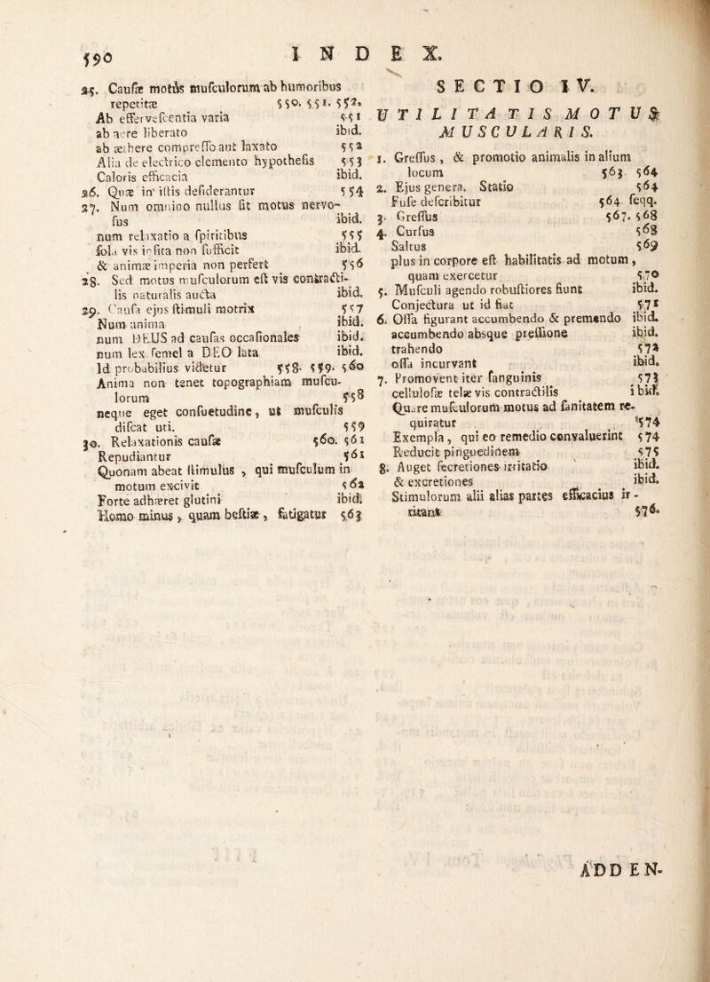 Caufac motfts mufculonim ab humoribus repetitce SS°* $$*« 50® Ab effervefcentia varia ab aere liberato ibid. ab aethere compreffoaut laxato Alia de eledrico elemento hypothefis S 51 Caloris efficacia ibid. %6. Qua; in* illis defiderantur 04 S7. Num omnino nullus fit motus ngrvo~ fas . . . . ibid. num relaxatio a fpiriiibus 50 fol.i vis infita non fufficit ibid. & animae imperia non perfert 06 Sed motus nuifcuiorum cff vis confcratffi- lis naturalis aubia ibid Caufa ejus ftimuli motrix 07 JNum anima ibid. num BffUS ad caufas occafionales ibid. num lex femel a DEO lata ibid. Id probabilius videtur 08- 09* 0° Anima non tenet topograpbiam mofcu- lorum 50 neque eget confuetudine, ut mufculis difcat uti. 09 |®. Relaxationis caufe 0o. 01 Repudiantur 05 Quonam abeat Uimulbs , qui mufculum in motum excivit 5 6t Forte adhaeret glutini ibidi Horno minus > quam bcfti*, fatigatu? $6f SECTIO IV. U T 1 L 1 T A T I S M 0 T U % MUSCULARIS. 1. Greffus, & promotio animulis in alium locum 56$ 04 2. Ejus genera, Statio 04 Fufe defcribitur 564. feqq. 3. Greffus 07* 08 4. Curfus 0S Saltus e plus in corpore eft habilitatis ad motum, quam exercetur 0® Mufculi agendo robuftiores fiunt ibid. Conjedtura ut id fiat 57f 6i Offa figurant accumbendo & premtndo ibid* accumbendo absque preffione ibid. trahendo offa incurvant ibid, 7. Promovent iter fanguinis 07? cellulofae telse vis contradilis ibidi Qua remufciiiorum motus ad fanitatem re¬ quiratur fS74 Exempla , qui eo remedio convaluerint $ 74 Reducit pinguedinem 0$ g. Auget fecretiones irritatio ibid. & excretiones . ^ ibid. Stimulorum alii alias pait§s gffkiadus ir - mm% 57 & ADD E N-