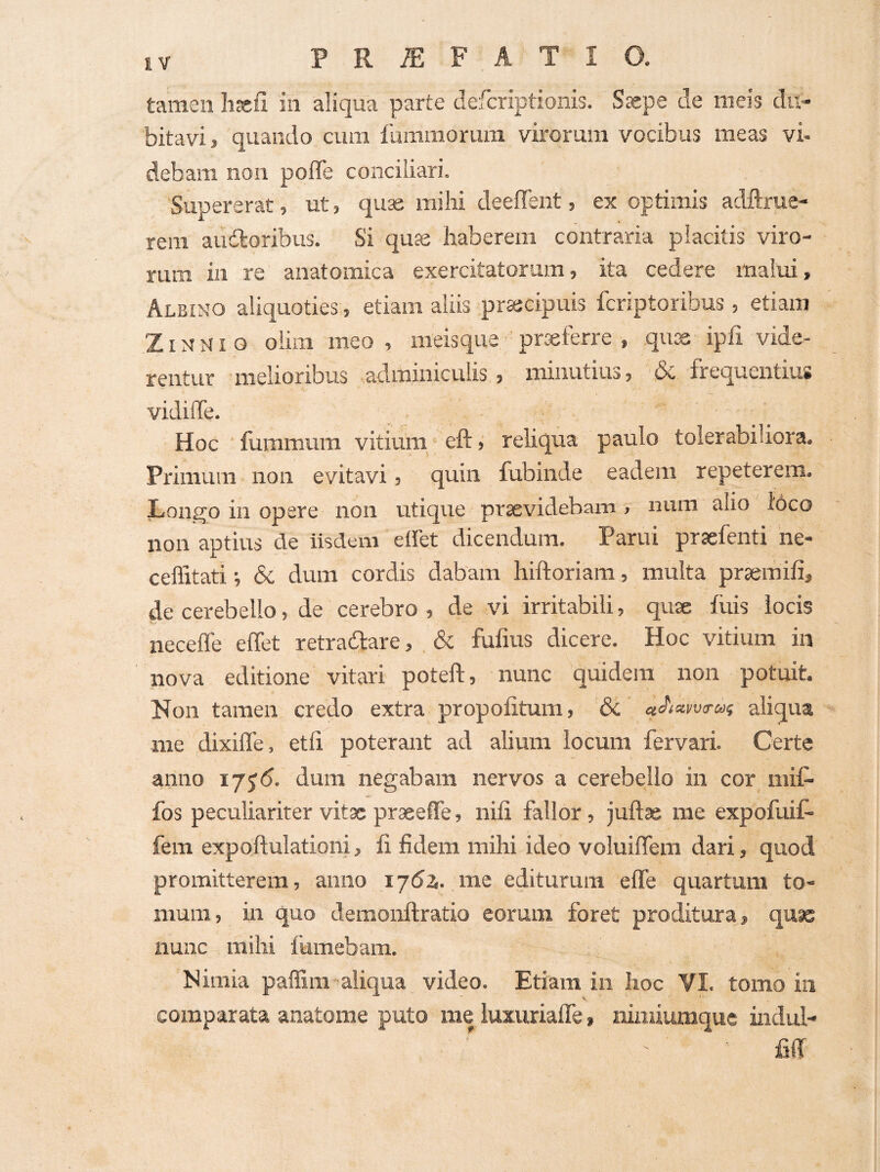 PRiEF.ATIO. tamen liEell in aliqua parte defcriptionis. Ssepe cie meis du¬ bitavi, quando cum 1'ummorura virorum vocibus meas vi¬ debam non poffe conciliari. Supererat, ut, quae mihi deeffent, ex optimis adftrue- rem audoribus. Si quse haberem contraria placitis viro¬ rum in re anatomica exercitatorum, ita cedere malui. Albino aliquoties, etiam aliis prajcipuis fcriptoribus , etiam ZIN N1 o oiim meo , meisque prseferre , qu^ ipfi vide¬ rentur melioribus adminiculis , minutius, & frequentius vidiffe. Hoc fummum vitium eft, rehqua paulo tolerabiliora. Primum non evitavi, quin fubinde eadem repeterem. Longo in opere non uticpie prsevidebam , nuni alio i'6co non aptius de Iisdem effet dicendum. Parui prsefenti ne- ceffitati; & dum cordis dabam hiftoriam, multa prseraifi, de cerebello, de cerebro , de vi irritabili, quse fiiis locis necefle effet retraftare, . & fufius dicere. Hoc vitium in nova editione vitari poteft, nunc quidem non potuit. Non tamen credo extra propofitum, & «Aai/uu-a? aliqua me dixiffe, etff poterant ad alium locum fervari. Certe anno 175<5. dum negabam nervos a cerebello in cor niii- fos peculiariter vitae praeeffe, nili fallor, juftae me expofuif- fem expoffulationi, li fidem mihi ideo voluiffem dari, quod promitterem, anno i/di. me editurum effe quartum to¬ mum, in quo demonftratio eorum foret proditura, quse nunc mihi {'umebam. Nimia paffim-aliqua video. Etiam in hoc VI. tomo in V ' comparata anatome puto me luxiiriaffe, nimiumque indul- fiff