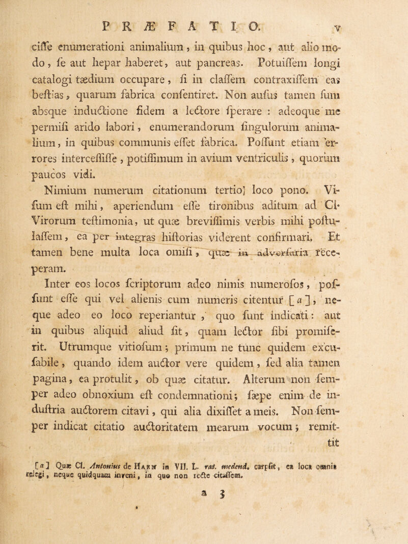 ciiTe enumerationi animalium , in quibus lioc , aut alio mo¬ do, ih aut hepar haberet, aut pancreas. Potuiffem longi catalogi tsedium occupare, ii in clalTem contraxiffem eas beftias, quarum fabrica confentiret. Non aufas tamen fum absque indudtione fidem a k<Store fperare : adeoque me permili arido labori, enumerandorum Ungulorum anima¬ lium , in quibus communis elfet fabrica. PolTuiit etiam er¬ rores interceffifle , potiffimum in avium ventriculis, quoriim paucos vidi. Nimium numerum citationum tertio] loco pono. Vi- fum efl: mihi, aperiendum efle tironibus aditum ad ' Cl* Virorum teftimonia, ut quce breviffimis verbis mihi pollu- lalTem, ea per integras hiftorias viderent confirmari, Et tamen bene multa loca omili, qtxs; i» ddv«rfciria rece¬ peram. Inter eos locos fcriptorum adeo nimis numerofos, pof- fiint efle qui vel alienis cum numeris citentur f«3, ne- que adeo eo loco reperiantur , quo funt indicaiti: aut in quibus aliquid aliud Iit, quam ledior fibi promifc- rit. Utrumque vitiolum; primum ne tiinc quidem excu- fabile , quando idem audior vere quidem , fed alia tamen pagina, ea protulit, ob quae citatur. Alterum non fem- per adeo obnoxium eft condemnationi; faepe enim de in- duftria audlorem citavi, qui alia dixiflet a meis. Non fem- per indicat citatio audloritatem mearum vocum; remit¬ tit [«] Quae Cl. de Habbc in VII. L rat medend, caffpfitj ca loci ofitinii «elegi ^ r.equs qyidqyam kreni, ia qwo non rede citalTeffii, a 3