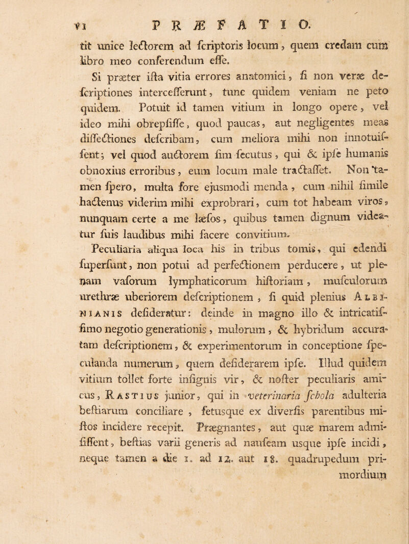 tit unice leniorem ad fcriptoris locum, quem credam cum libro meo conferendum efle. Si praeter ifta vitia errores anatomici ? fi non verae de- fcriptiones intercefferunt, tunc quidem veniam ne peto qriidem. Potuit id tamen vitium in longo opere, vei ideo mihi obrepliffe, quod paucas, aut negligentcs meas diffedtiones defcribam, cum meliora mihi non iniiotuif- fent j vel quod audlorem fim fccutus, qui & ipfe humanis obnoxius erroribus , eum locum male tradlaffet. Non ta¬ men Ipero, multa fore ejusmodi menda, cum nihil fimile hailenus viderim mihi exprobrari, cum tot habeam viros, nunquam certe a me Isefos, quibus tamen dignum videa¬ tur luis laudibus mihi facere convitium. Peculiaria aliqua loca his in tribus tomis, qui edendi fuperfunt, non potui ad perfetSlionem perducere, ut ple¬ nam vafonim lymphaticorum hiftoriara, mufculoram urethrse uberiorem deferiptionem , fi quid plenius A1.B2- NIA NI s defideratur: deinde in magno illo & intricatif fimo negotio generationis, mulorum, & hybridum accura¬ tam deferiptionem, & experimentorum in conceptione lpe« culanda numerum, quem defiderarem ipfe. Illud quidem vitium tollet forte infigilis vir, & nofter peculiaris ami cus, Rastius junior, qui in ^veterinaria fchola adulteria beftiarum conciliare , fetusque ex diverlis parentibus rai- ftos incidere recepit. Prtegliantes, aut quse marem admi* fiffent 5 befiias varii generis ad naufeam usque iple incidi, neque tamen a die i. ad 12. aut ig. quadrupedum pri- mordimu