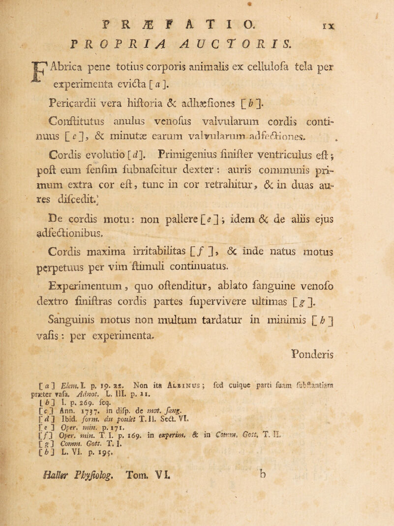 F R O F R I A A U C r 0 P< I S. Abrica pene totius corporis animalis ex cellulofa tela per experimenta evidla [ a ]. Pericardii vera hiftoria & adh^fiones [] b 3- Conftitutus anulus vcnofus valvularum cordis conti¬ nuus Sz minutse earum valvulariim adfeffinnes. Cordis evolvttio [rf]. Primigenius finifter ventriculus eflj poft eum fenlim fubnafcitur dexter : auris communis pri¬ mum extra cor eft, tunc in cor retraliitur, & in duas au¬ res difcedit.] De cordis motu; non pallere£2d» idem 6c de aliis ejus adfedlionibus. Cordis maxima irritabilitas £ / ], 3c inde natus motus perpetuus per vim ftimuli continuatus. Experimentum, quo oftenditur, ablato fanguine venofo dextro finiftras cordis partes fupervivere ultimas £^3. Sanguinis motus non multum, tardatur in minimis £ ] vafis; per experimenta. Ponderis [a] Etenul, p. ip. 22. Non ita Alsinus ; fed cuique parti fuam prieter ?afa. Adnot. L. lil. p. ii. t ^ ] I. p, 269. feq. [c3 Ann. 1737. in difp. de mat, fang. Ibid. form. du poulet T. 11. Sed:. VL l[e 3 OpiY» min, p. 171. [/3 OpeY, min. T. I. p, 169. in experim, 8c in GcSS, T. IL [ g ] Comm. Gott, T. I. [ /& 3 L. VI. p. 19^. tialltr Ph^Jiohg. Toin. VL b