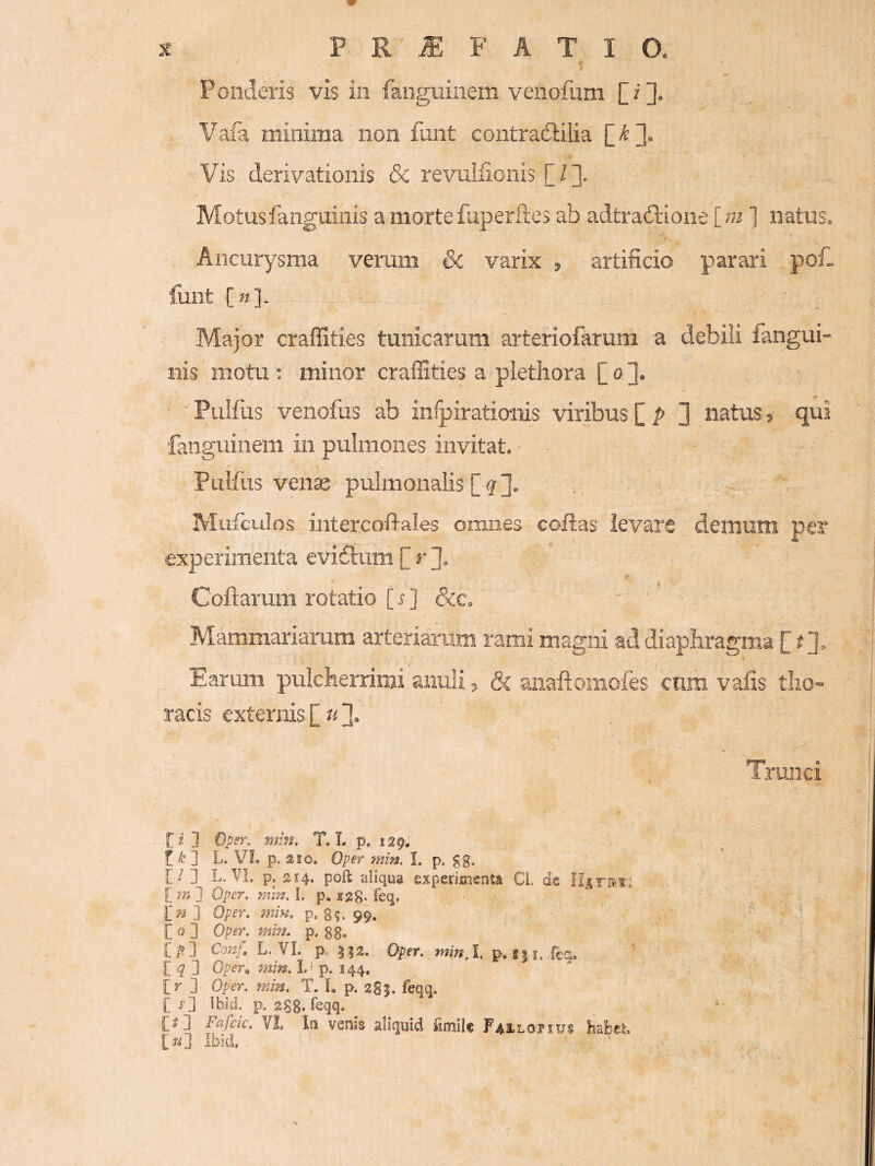 - > Ponderis vis in fanguinem venofum [i]. Vafa minima non funt contradlilia Vis derivationis & revuliionis [/]. Motus fanguinis a morte faperites ab adtrailione [ ni ] natus. Aneurysma verum & varix ^ artificio parari pof. funt [«]. Major craffities tunicarum arteriofarum a debili fangui¬ nis motu : minor craffities a plethora £ o ]. Pulfus venofus ab infpirationis viribus [ p 3 natus, qui fanguinem in pulmones invitat. Pulfus venae pulmonalis [?]. Mufculos,intercoftales omnes coftas levare demum per experimenta evidtum £ r Coftarum rotatio [ ^ ] &c. Mammariarum arteriarum rami magni ad diaphragma £ t Earum pulcherrimi anuli, & aiiaftomofes cum vafis tho¬ racis externis £«3» Trunci [i 3 Om. min, T. L p, 129^ t L. VL p, aio. Oper min. I. p. gg, [ / 3 L, VL p. 214. poft aliqua experioienta CL dc imi Oper. mm. I. p, jrgg. feq. in ] Qper. min. p. 99.. [ 0 ] Oper. min. p, gg, [^3 Cow/: L. VL p,. 3|2. Oper. minX p. f|i. fcq. [ ^ 3 Oper^ min. L' p. 144. [r 3 Oper. min. T. I, p. 2S5. feqq, [ j3 Ibid. p. 28g. feqq, [»] Fafcic. VI In venis aliquid fimil* Faeloiibs hafcei, [kJ Ibid,
