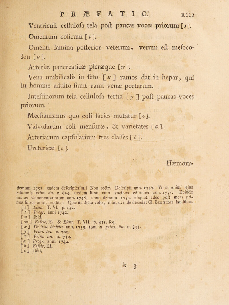 Ventriculi cellulofa tela poft paucas voces priorum [/]. Omentum colicum [ # ]. Omenti lamina pofterior veterum, verum efl: mefoco- lon [«]. Arterije pancreaticae pleraeque [w]. Vena umbilicalis in fetu [at] ramos dat in hepar, qui in homine adulto fiunt rami venae portarum. Inteftinorura tela cellulofa tertia [ jr d poli paucas voces priorum. ' Mechanismus quo coli facies mutatur [s]. T'- -ii • Valvularum coli menfurae , & varietates [ a ]. Arteriarum capfularium tres claffes Uretericce [ c ]. Haeinorr- demum eadem defcnpfenm.] Non rede. Defcripri ann. 1747* Voces enim ejus editionis prim. lin. n. 624. esdem funt cum vocibus editionis ann. 2791. Deinde tomus Commentariorum ann. 1746. anno demum 17^1. aliquot adeo poft meas pri¬ mas lineas annis prodiit : Qute ita dida volo , nihii ut inde decedat Ci. laudibus, [j] Ehm. T. VI. p. IJ2. r ^ ] Vrogr. anni 1742. Ibid'. Fafcic^ll. & Eknu T. VII. p. 4]i.feq, i C^] De fetu bicipiie ann. 1759. tum in prim» im, n, Prim, Im, n. 709. [srd Prim. lin. n, 750, [« ] Progr, anni 1742, [ b ] Fafcic, IIL [c] Ibid. h 5 j