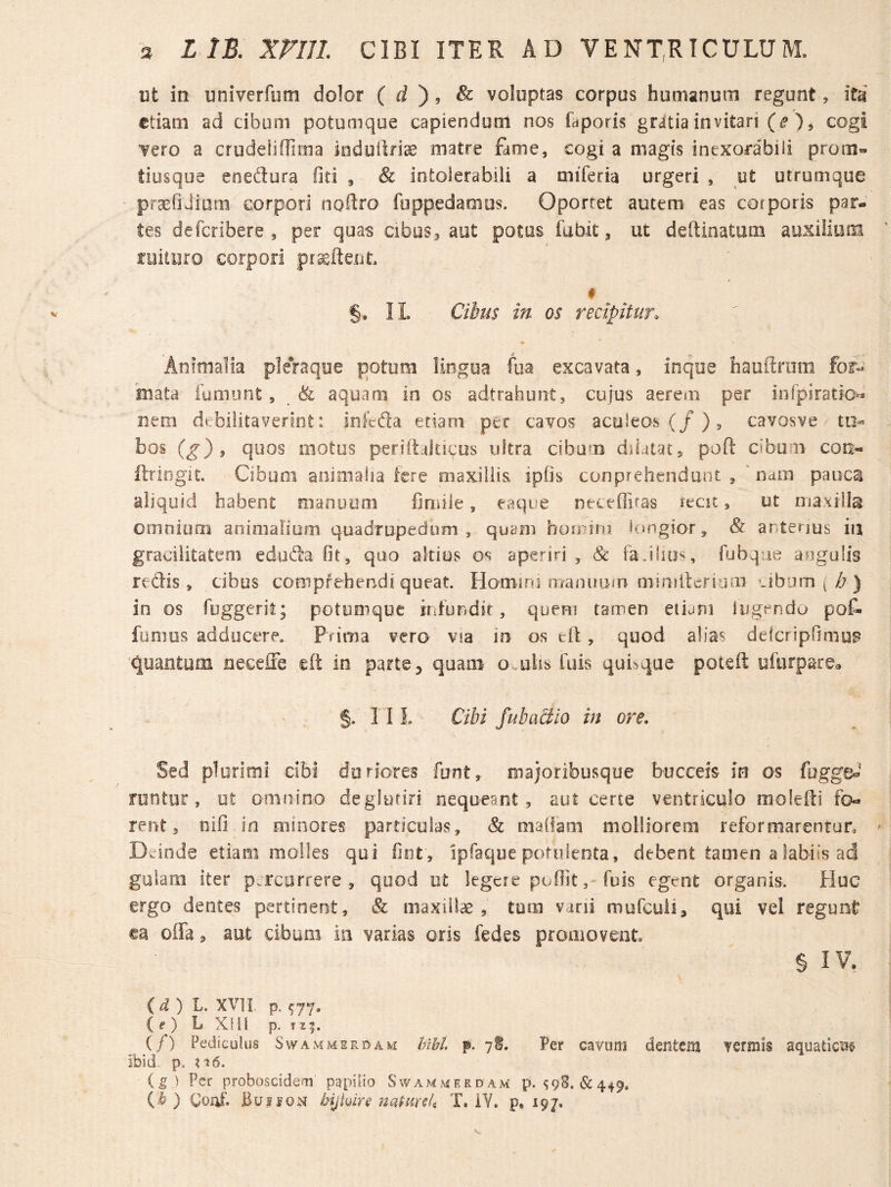 ut in univerfum dolor ( d ) , & voluptas corpus humanum regunt, Itd etiam ad cibum potumque capiendum nos faporis gratia invitari (i?), cogi vero a crudelifrima induiiriae matre fame, cogi a magis inexorabili prom« tiusque enedura fjti , & intolerabili a miferia urgeri , ut utrumque pr^fiJium corpori noftro fuppedamus. Oportet autem eas corporis par¬ tes deferibere , per quas cibus^ aut potus fubit, ut deftinatum auxilium ruituro corpori # §• II. Cibus in os recipitur. Animalia pleVaque potum lingua fua excavata, inque hauftrum for-^ mata fumunt, & aquam in os adtrahunt, cujus aerem per infpiratio^ nem debilitaverint: infcda etiam pec cavos acuieos (/)5 cavosve tu« bos (g) 9 quos motus periftditicus ultra cibum diiataty poft cibum con- ftringit. Cibum animalia fere maxillis iplis conprehendunt ^ 'nam pauca aliquid habent naanuum fimile, eaque ntceffifas recit, ut maxilla omnium animaliam quadrupedum , quam hoonni longior, & anterius in gracilitatem eduda fit, quo altius os aperiri , & faJiius, fubque angulis redis, cibus comprehendi queat. Homini ma/iuuui mimiterinm cibum ( A ) in os fuggeril; potumque ir.turidit, quem tamen etiam lugendo po& fumus adducere. Prima vero via in os ell, quod alias defcripfimup quantum neceffe elt in parte^ quam Ovulis fuis quinque poteft uftirpsrea §. 11 L Cibi fubaciio in ore. Sed plurimi dbi duriores funt, majoribusque bucceis m os fugg&»' runtur, ut omnino deglutiri nequeant, aut certe ventriculo moledi fo¬ rent, nifi in minores particulas, & maOam molliorem reformarentur, Dwinde etiam molles qui fint , ipfaque potulenta, debent tamen a labiis ad gulam iter p.ircorfere , quod ut legere poflitfois egent organis. Huc ergo dentes pertinent, «& maxillae, tum vani murcuii, qui vel regunt ea offa, aut cibum ia varias oris fedes promovent. § IV, (i) L. XVI l p. ^77. ( f) L Xfil p. 115. (/) Pediculus Swammsrdavi IM. p. Per cavum dentem vermis aquaticiie ibid p. ?i6. (g 1 Per proboscidem papilio Swammerdam p. ^98.&449,