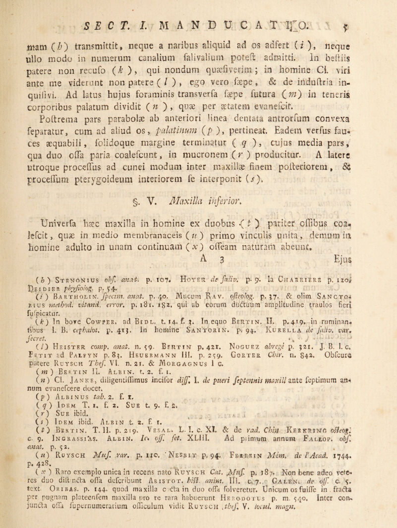 mm (/^) transmittit, neque a naribus aliquid ad os adfert (i), neque ullo modo in numerum canalium falivalium potefi admitti, ia beiiiis patere non recufo (k ), qui nondum qu^fiverim ; in homine CL viri ante me viderant non patere ( / ) , ego vero fepe, & de induftria in- quifivi. Ad latus hujus foraminis transverfa fepe futura teneris corporibus palatum dividit (n ') , quae per ^tatem evanefcit. Poltrema pars parabolse ab anteriori linea dentata aotrorfom convexa feparatur, cum ad aliud os, palatinum (p ), pertineat. Eadem verfus fau¬ ces aequabili, folidoque margine terminatur ( q cujus media pars,' qua duo olTa paria coalefcunt, in mucronem (r ) producitur. A latere utroque proceffus ad cunei modum inter maxillae finem poltenorem, & proceffuni pterygoideum interiorem fe interponit {/). §. V. Maxilla inferior. Univerfa fec maxilla in homine ex duobus *( O pariter cfiibus lefcit, quae in medio membranaceis (//) primo vinculis unita, demum in homine adulto in unam continuam (x) ofieam naturam abeime. A 3 . Ejus (b) Stenonius ohf. anat. p. 107. Hoyeh df fnliv, p. 9. la Chaeriere p. izo^ I^EIDIEEL phyjiolog. p. 5^4. ? • (/■ ) BaRTHOLiN. P* 4®* Mucum Rav. ofleolog. p. 57. 6c olim Sancto- EIUS method. vitand. error, p. i8i. igz. qui ab eorum duetuum amplitudine traulos fieri fuipicatur. (/.’) In bove Coweee, ad Bidl. t. 14. f. Tn equo Bertin. II. p.4^9. in ruminan^ Cibus 1. B. cephalot. p. 41}. in homine Santorin. p. 94. Kurella de faliv. var, fecret. (/3 Heister comp. anat. n. ^9. Bfrtin p. 421. Noguez abrege p, 521. J. B. 1. c» Fetit ad Catfyn p.8?. Heuermann IH. p. 2*59. Gortes. Cbir, n. 84^. Obfcurs p34ere Ruysch The/. VI. n. 2r. & Morgagnus 1 c. im) Bertin II. Albin. t. 2. f. i. (n) Cl. Janke, diiigentiffimus incifor diffi I. de pueri feptennb maxill znXz feptimum num evanefcere docet. (p) Albinus tab. 2. f. t, iq) Idem T. i. f. 2. Sue t. 9. F. s» (r) Sue ibid. ^ : (i) Idem ibid. Albin t. 2. F r. (^) Bertin. T. 11. p. 219. Vesal. L. !. c, XI, Sc de rad. Chin Kerkrtng £. 9. IngrassTas. Albin. /r* ojf, fet, XLIII. i\d piimutri annum Fallop. obf anat. p. (w) Ruysch Muf, rar, p, iio. 'NeSbit p. 94. Ferrein Mim, de l'Aead. 1744. p. 428. ( .r ) Raro exemplo unica in recens nato Ruysch Cat. p. 187. Non bene adeo vetc»» res duo difttnda ofia defcribunt Abistot. bifl. anim. III. 0,7.. Galeni. de ajf. c. s- text Oribas. p. 144, quod maxilla c )eta in duo olfii folveretur. iJnicum osfuifle in . fradta per pugnam plateenfem maxilla pro re rara habuerunt Herodotus p. m. ^40, Inter con-^ iunc^a ofTa fupcrnumerariuni officulum vidit Ruysch xtbtj\ Y. loml. magn.