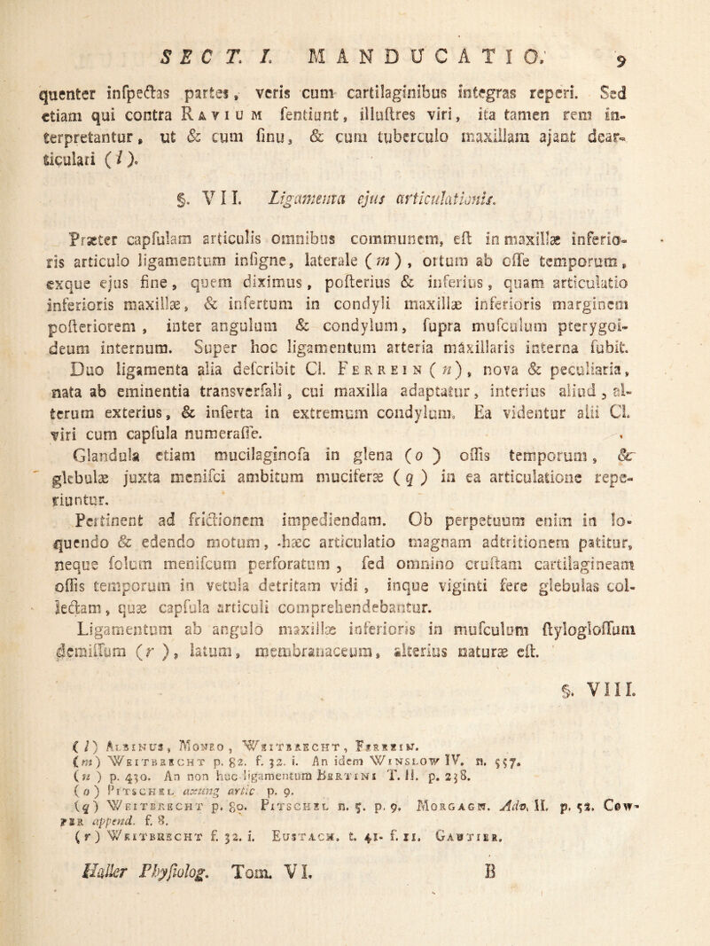 quenter infpeftas partes, veris cum cartilaginibus integras teperi. Sed etiam qui contra Rayiu m fentiont, iliuftres viri, ita tamen rem in¬ terpretantur» ut & cum finu, & cufii tuberculo maxiiiam ajant dear-«. ticulari (/). §. V I L Ligammxa ejus artknhtionu. Praeter capfolam articulis omnibus communem, eft io maxillae inferio¬ ris articulo ligamentum infigne, laterale (^m) , ortura ab offe temporum, exque ejus fine, quem diximus, poflcrius & inferius, quam articulatio inferioris niaxiite, & infertum in condyli maxillae inferioris margincoi pofteriorem , inter angulum & condylum, fupra mufeoium pterygoi¬ deum internum. Super hoc ligamentum arteria maxillaris interna fubit Duo ligamenta alia delcribit Ci. Ferrein nova & peculiaria, nata ab eminentia transvcrfali, cui maxilla adaptatur, interius aliud ^ al¬ terum exterius, & inferta in extremum condylum. Ea videntur alii CL viri cum capfula numeraOe. Glandula etiam mucilaginofa in glena (o ) offis temporum, &r gkbulae juxta menifei ambitum mucifer^e ( g ) io ea articulatione repe- riuntor. Pertinent ad friaionem impediendam. Ob perpetuum enim in lo¬ quendo & edendo motum, -haec articulatio magnam adtridonera patitur, neque folum menifeuro perforatum , fed omnino cruftam cartilagineam offis temporum in vetula detritam vidi , inque viginti fere glebulas coi- ' ledam, qu^ capfola sirticuli comprehendebantur. Ligamentom ab angulo maxillce inferions in muTculom ftyloglofTam ^^cmUIora (r)? latum, membranaccym, iitsrios natura eft. §, VIIL (/) Albinus, Moi^eo , W^.itbbecht, Firiiiw. im) Weitbrecht p. g2. f. |3. i. An idem Winslow IV. n. 557, {fi ) P- 4SO- An non huc ligamentum Bertini T. ii. p. 2j8. (0) PiTscKSL aximg artic p. 9. (^) ^EITERECHT p, go. PlTSCKSL H. f. p. 9. MoRGAGW. Adv^ W, p, CsW- ?IR append. f. 8. (r) Wkitbkscht f. 32. i. Eustacm. L 41- f. ii, Ga^tier, l/a&r Fhyfiolog. Tom. VL B