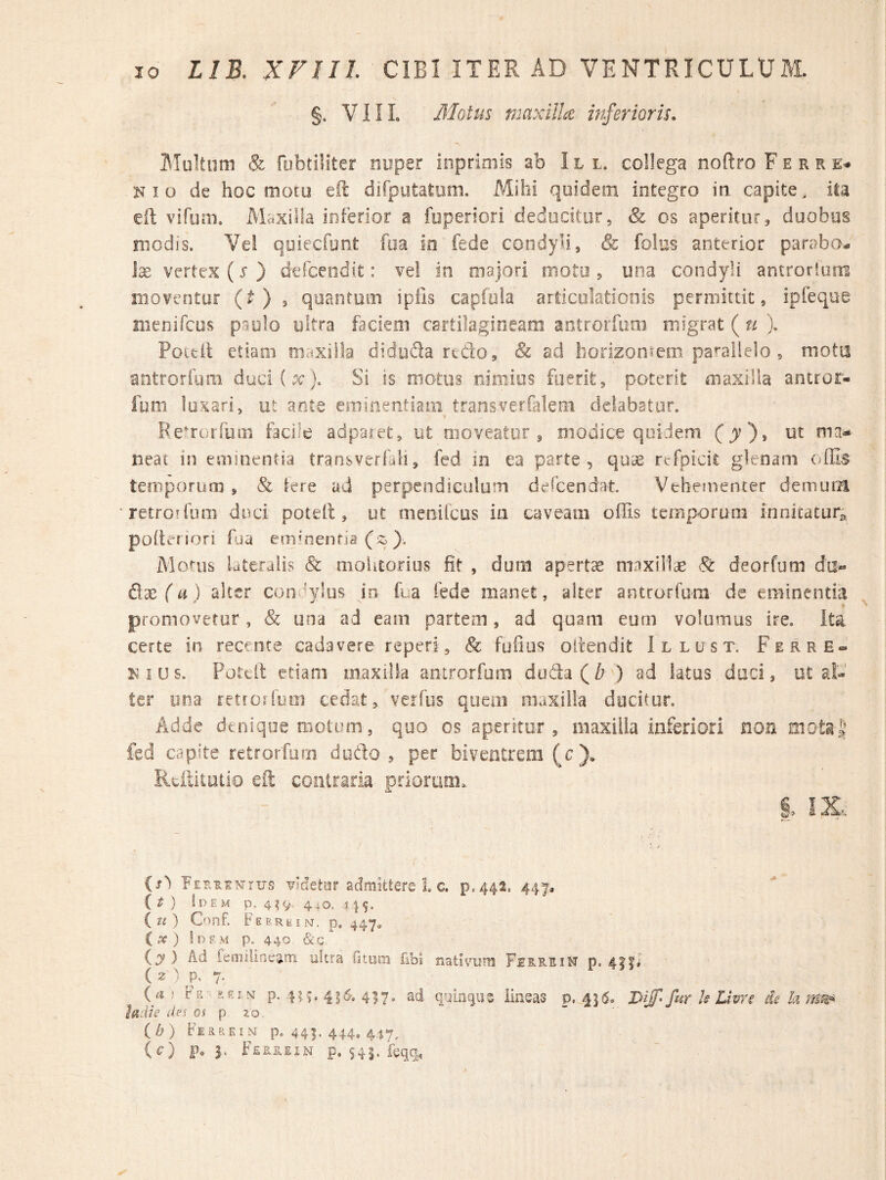 §. VIII, Motus maxilla inferioris, ATultiim & fubtiliter nuper inpriniis ab III. collega noftro F e r r K I o de hoc motu eft difputatom. Mihi quidem integro in capite, ila eft vifum. Maxilla inferior a fuperiori deducitur, & os aperitur^ duobus modis. Vei qoiecfunt fua io fede condyli, & folus anterior parabo^. vertex (x ) derceodit: vel in majori moto , una condyli antrorlum moventor (O ^ quantum ipils capftila articulationis permittit, ipfeque menifcus p.aylo ultra faciem certilagirieam antrorfiim migrat ( u ). Pouil etiam maxilla diduda rtdo, & ad horizoniem pa’'allelo, motu antrorfum duci(x). Si is motus nimios fuerit, poterit maxilla anuor- fum luxari, ut ante emiiiefitiani transverfalem delabatur. Be^rorfum facile adparet, ut nioveator ^ oiodice quidem (jv), ut ma* neac in eminentia transverfaii, fed in ea parte, quae rtfpicic glcnam offis temporum , & tere ad perpendiculum dercendat. Veheinencer demura retrorfum duci poteil, ut nienilcus in caveam offis temporum innicacur^» poltenori ffia emffienfia ($^ ). Monis lateralis & nioUtorius fit , dum apertae maxillae ^ deorfum da« Qx (a ) alter condylus io fua fede manet, alter antrorrom de eminentia promovetur, & una ad eam partem, ad quam eum volumus ire. Ita certe in recence cadavere reperi, 8c fufius oitendit Illust. Ferre» i^ius. Poteil etiam maxilla antrorfum doda(/? ) ad latus duci, ut al¬ ter una fetrorfum cedat, verfus quem maxilla ducitur. Adde denique motum, quo os aperitur, maxilla inferiori non fed capite retrorfmn dudo , per biventrem (c),. Reffitutio eft contraria priorum. i IX: {s') Fer^knius vsdetor admittere L c. p.44a. 447* {£ ) !dem p. 4^9. 4iO. i if. { zi ) C'iinf. Fep.rkin. p, 447. C ) !dem p. 440 &,c iy ) Ad femilineam ukra fjtom fibi nativum Fbe.RSiM p. 4|fa' ( ? ^ p, 7- {a} p. 4?.^ 4 4^7. ad quin (jus iineas p. 4](5. I>iS fur k Uvre de k iadze des os p zo. (A) kiRaEiN p. 441. 444. 4i7. (c;) p. 3. ' Ferrein p. S4|. feqq.