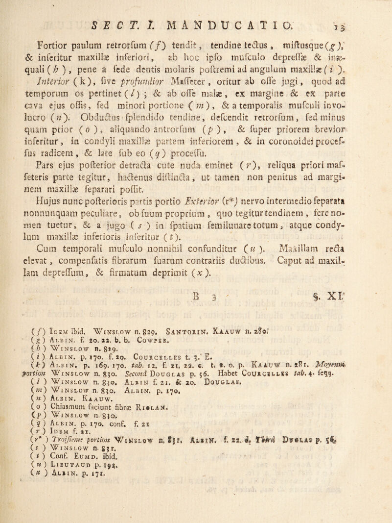 Fortior paulum retrorfum f/) tendit, tendine tedus * mi{1:usqiie(^ js' & infcritur maxilla inferiori, ab hoc ipfo mufculo depreflk 8c in^.- quaii (h ) , pene a fede dentis molaris poRremi ad angulam maxilla(i '). Jnterior (k), five profundior MtfTcter , oritur ab ofle jugi, quod ad temporum os pertinet (/) ; & ab offe malse, cx margine & ex parte cava ejus offis, fed minori portione ( ) > & a temporalis mufcoli invo¬ lucro (;i), ObduSos' fpleodido tendine, defccndit rctrorfom, fed minus quam prior (o), aliquando antrorfiim (p), & fuper priorem brevior inferitur, in condyli niaxilh^s partem inferiorem , & in coronoidei procef- fus radicem , & late fub eo (g) proceffo. Pars ejus pofterior detrada cute noda eminet (r), reliqua priori maf- feteris parte tegitur, hadeniis diicinda, ut tamen non penitus ad margi^- nem maxillae feparari poffit Hujus nuncpofteriorls partis portio Exterior (r*J nervo intermedio feparaU nonnunquam peculiare, obiuum proprium , quo tegitur tendinem , fere no¬ men tuetur, & a jugo ( j* ) ia fpatium femiiunarctotum, atque condy¬ lum maxilla inferioris inferitor (^). Cum temporali mufculo nonnihil confunditur (u ), Maxillam reda elevat, compenfatis fibrarum fuaruro contrariis dudibus. Caput ad maxil¬ lam depreflurn, & firmatum deprimit (x), B 3 ' S- X r I (/) Idem Ibid. Winslow n. §29. Santoein. Kaauw n. (g) AleixNt. f. 20. 22. b. b. CowfER. {h) WiNSLOw R. 8*9. (i) AlBIN. p. 170. f. 20. CoURCELLES t. 5/ E. {k} Alein, p. 169. 170. tab, 12. f. 21, 22. c. t. t. o. p. Kaauw n. Moyemii portion Winslow n. gjo. Douglas p. s6. Habet Courcseles 4. fc^q. ( / ) WiNSLow n. 8^0. A.LBIN f. 21. & 20. Douglas, (w) WiNSLOw n. 8?o. Albin. p. 170. ( « ) Albin. Kaauw. (0 ) Chiasmum faciunt fibrs Ri^LArc* (p) WiNSLow n.gJo. iq) Albin. p. 170. conf, f. 21 (r)lDEMf. »1. ) Troipeme yortion V/lNSLOW H. £ 28. Tkkd DwttAS p. 5^ {s ) WiNSLOW n. SJT. { t ) Conf. Eumd. ibid. (m) Lieutaud p. 19^, ix ) Alsin. p. i7i.